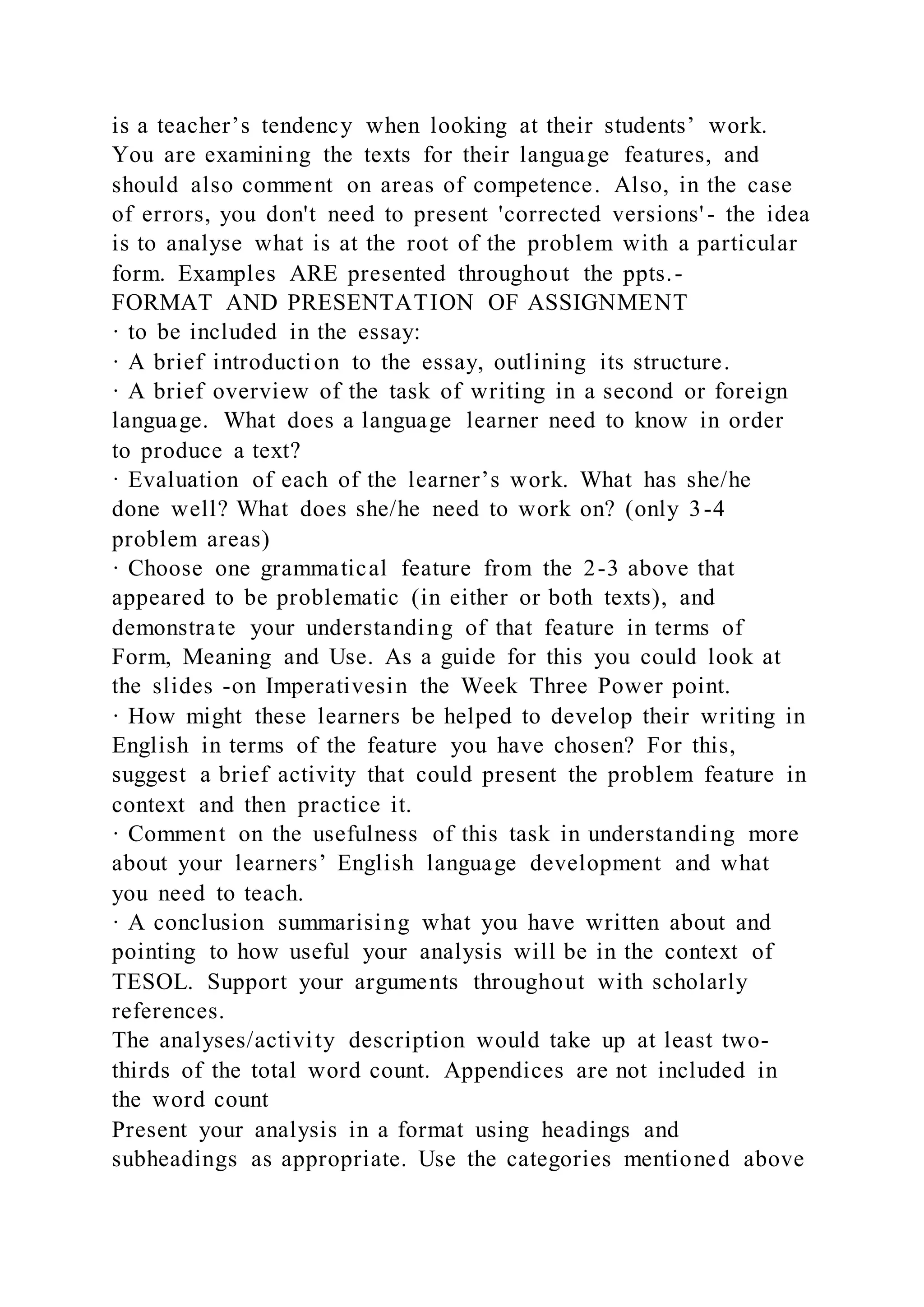 is a teacher’s tendency when looking at their students’ work.
You are examining the texts for their language features, and
should also comment on areas of competence. Also, in the case
of errors, you don't need to present 'corrected versions' - the idea
is to analyse what is at the root of the problem with a particular
form. Examples ARE presented throughout the ppts.-
FORMAT AND PRESENTATION OF ASSIGNMENT
· to be included in the essay:
· A brief introduction to the essay, outlining its structure.
· A brief overview of the task of writing in a second or foreign
language. What does a language learner need to know in order
to produce a text?
· Evaluation of each of the learner’s work. What has she/he
done well? What does she/he need to work on? (only 3-4
problem areas)
· Choose one grammatical feature from the 2-3 above that
appeared to be problematic (in either or both texts), and
demonstrate your understanding of that feature in terms of
Form, Meaning and Use. As a guide for this you could look at
the slides -on Imperativesin the Week Three Power point.
· How might these learners be helped to develop their writing in
English in terms of the feature you have chosen? For this,
suggest a brief activity that could present the problem feature in
context and then practice it.
· Comment on the usefulness of this task in understanding more
about your learners’ English language development and what
you need to teach.
· A conclusion summarising what you have written about and
pointing to how useful your analysis will be in the context of
TESOL. Support your arguments throughout with scholarly
references.
The analyses/activity description would take up at least two-
thirds of the total word count. Appendices are not included in
the word count
Present your analysis in a format using headings and
subheadings as appropriate. Use the categories mentioned above
 