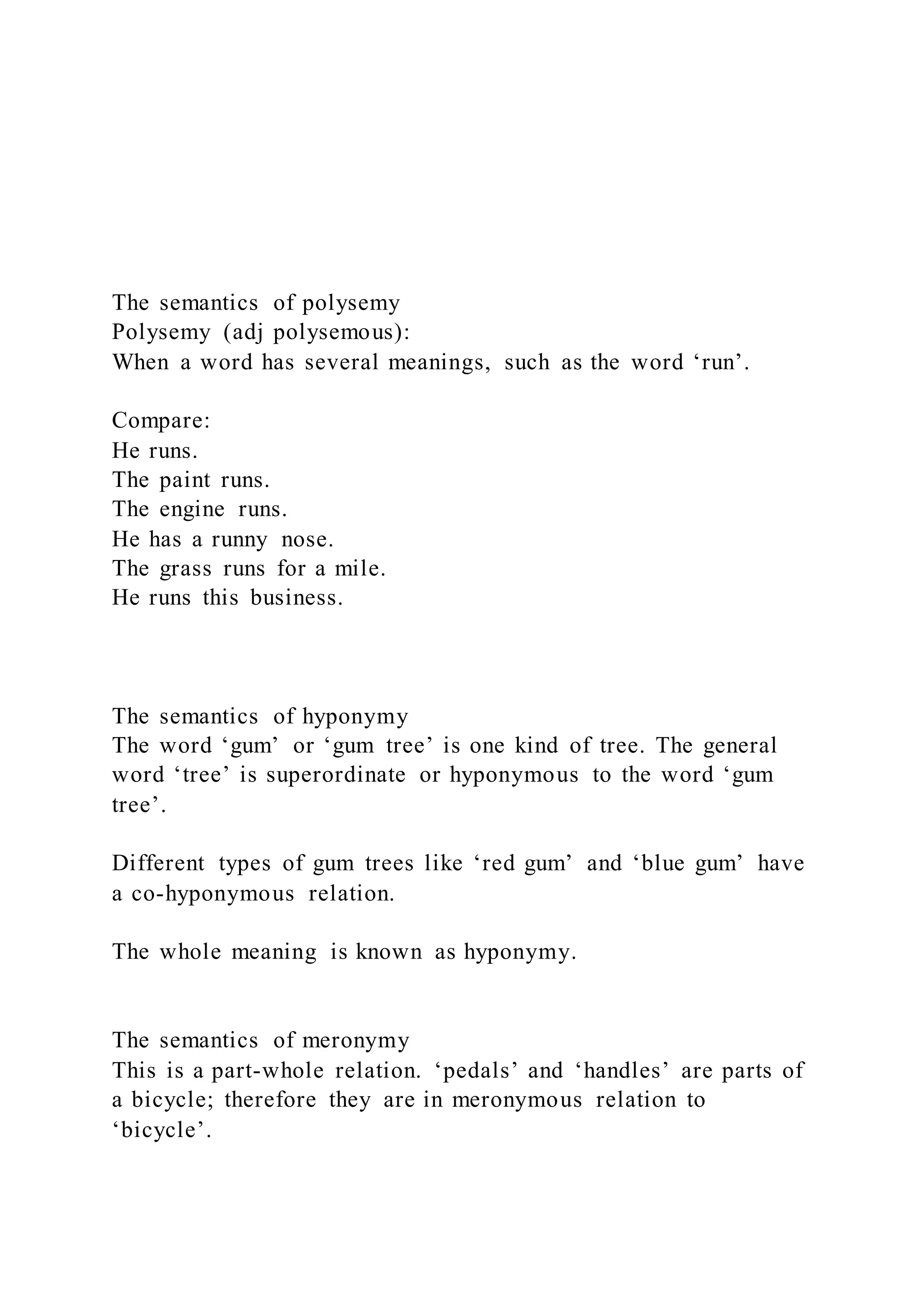 The semantics of polysemy
Polysemy (adj polysemous):
When a word has several meanings, such as the word ‘run’.
Compare:
He runs.
The paint runs.
The engine runs.
He has a runny nose.
The grass runs for a mile.
He runs this business.
The semantics of hyponymy
The word ‘gum’ or ‘gum tree’ is one kind of tree. The general
word ‘tree’ is superordinate or hyponymous to the word ‘gum
tree’.
Different types of gum trees like ‘red gum’ and ‘blue gum’ have
a co-hyponymous relation.
The whole meaning is known as hyponymy.
The semantics of meronymy
This is a part-whole relation. ‘pedals’ and ‘handles’ are parts of
a bicycle; therefore they are in meronymous relation to
‘bicycle’.
 