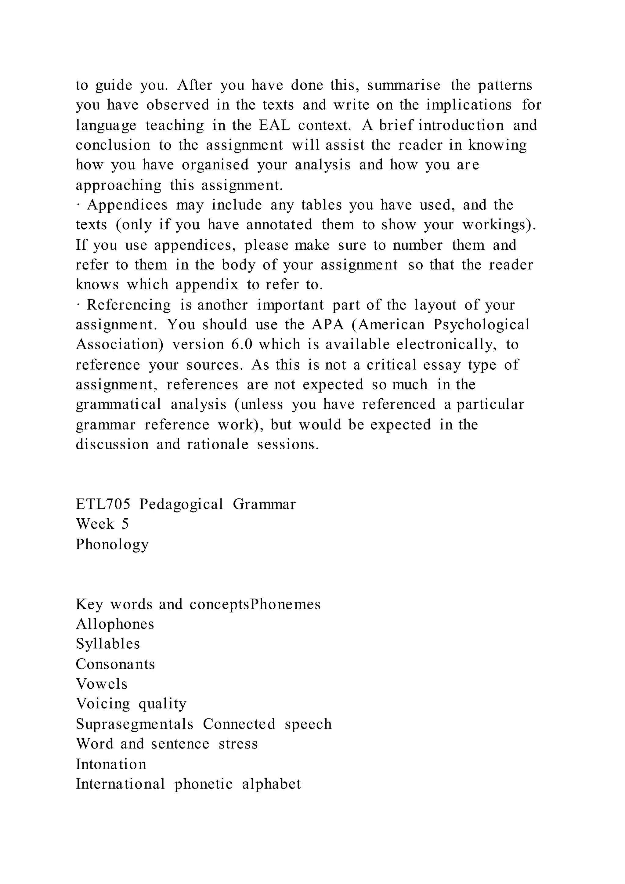 to guide you. After you have done this, summarise the patterns
you have observed in the texts and write on the implications for
language teaching in the EAL context. A brief introduction and
conclusion to the assignment will assist the reader in knowing
how you have organised your analysis and how you are
approaching this assignment.
· Appendices may include any tables you have used, and the
texts (only if you have annotated them to show your workings).
If you use appendices, please make sure to number them and
refer to them in the body of your assignment so that the reader
knows which appendix to refer to.
· Referencing is another important part of the layout of your
assignment. You should use the APA (American Psychological
Association) version 6.0 which is available electronically, to
reference your sources. As this is not a critical essay type of
assignment, references are not expected so much in the
grammatical analysis (unless you have referenced a particular
grammar reference work), but would be expected in the
discussion and rationale sessions.
ETL705 Pedagogical Grammar
Week 5
Phonology
Key words and conceptsPhonemes
Allophones
Syllables
Consonants
Vowels
Voicing quality
Suprasegmentals Connected speech
Word and sentence stress
Intonation
International phonetic alphabet
 