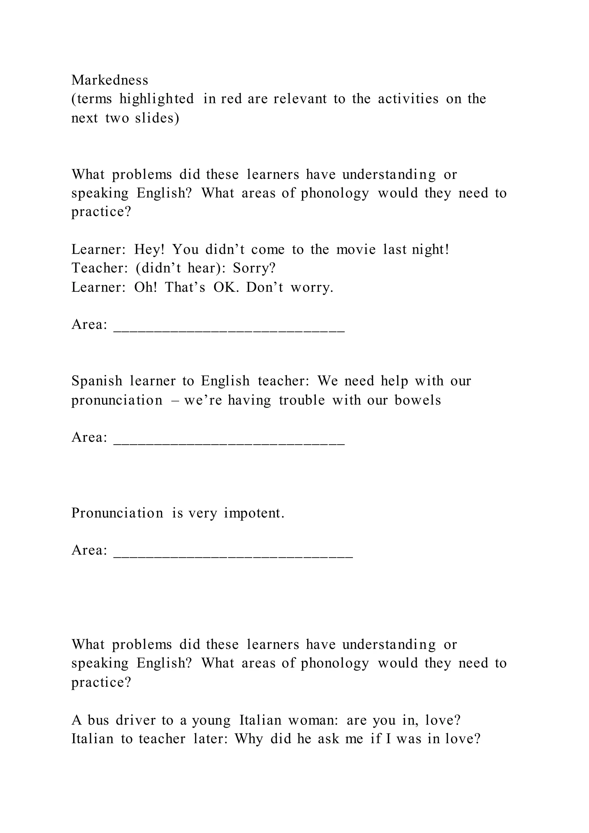 Markedness
(terms highlighted in red are relevant to the activities on the
next two slides)
What problems did these learners have understanding or
speaking English? What areas of phonology would they need to
practice?
Learner: Hey! You didn’t come to the movie last night!
Teacher: (didn’t hear): Sorry?
Learner: Oh! That’s OK. Don’t worry.
Area: ____________________________
Spanish learner to English teacher: We need help with our
pronunciation – we’re having trouble with our bowels
Area: ____________________________
Pronunciation is very impotent.
Area: _____________________________
What problems did these learners have understanding or
speaking English? What areas of phonology would they need to
practice?
A bus driver to a young Italian woman: are you in, love?
Italian to teacher later: Why did he ask me if I was in love?
 