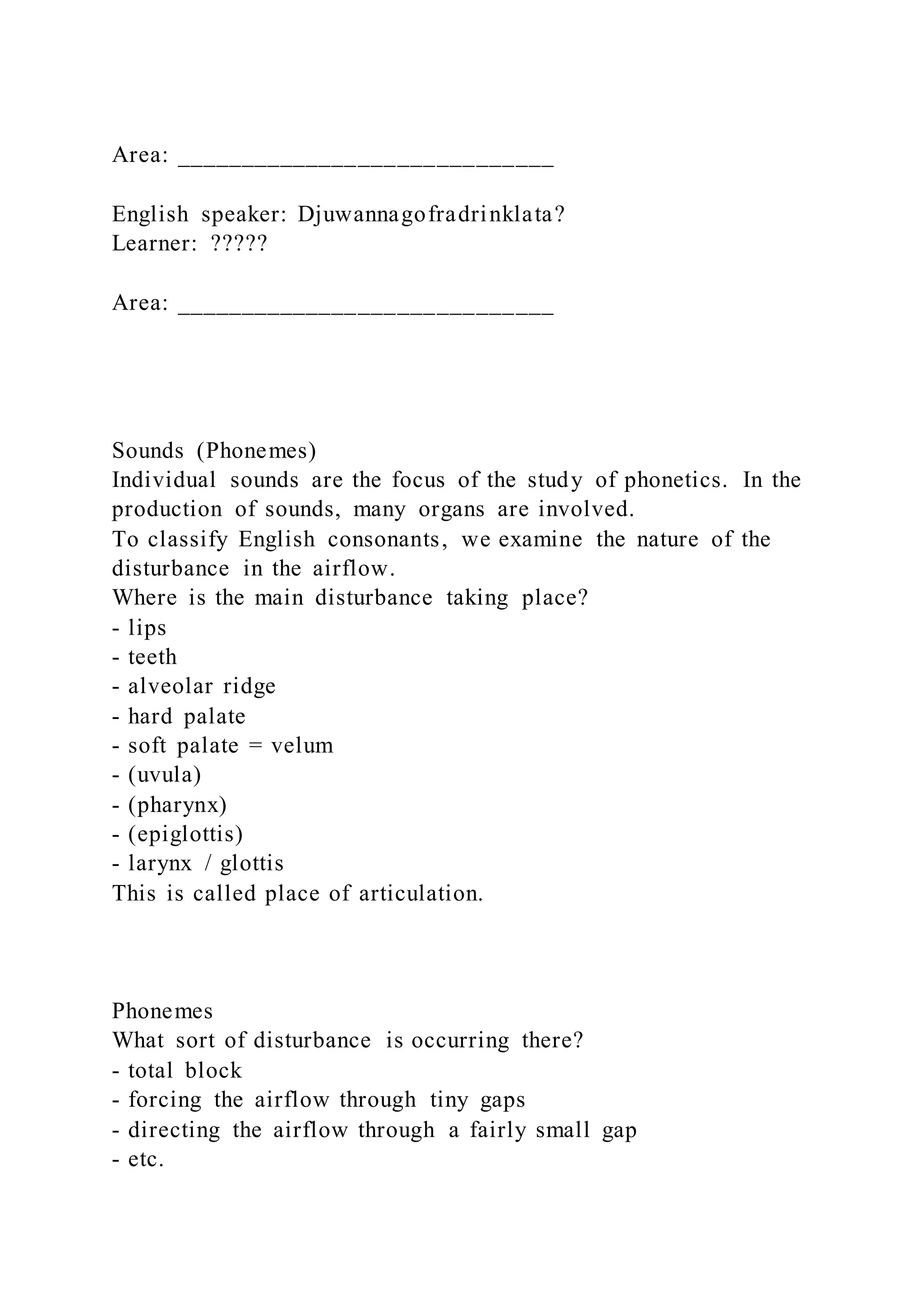Area: _____________________________
English speaker: Djuwannagofradrinklata?
Learner: ?????
Area: _____________________________
Sounds (Phonemes)
Individual sounds are the focus of the study of phonetics. In the
production of sounds, many organs are involved.
To classify English consonants, we examine the nature of the
disturbance in the airflow.
Where is the main disturbance taking place?
- lips
- teeth
- alveolar ridge
- hard palate
- soft palate = velum
- (uvula)
- (pharynx)
- (epiglottis)
- larynx / glottis
This is called place of articulation.
Phonemes
What sort of disturbance is occurring there?
- total block
- forcing the airflow through tiny gaps
- directing the airflow through a fairly small gap
- etc.
 