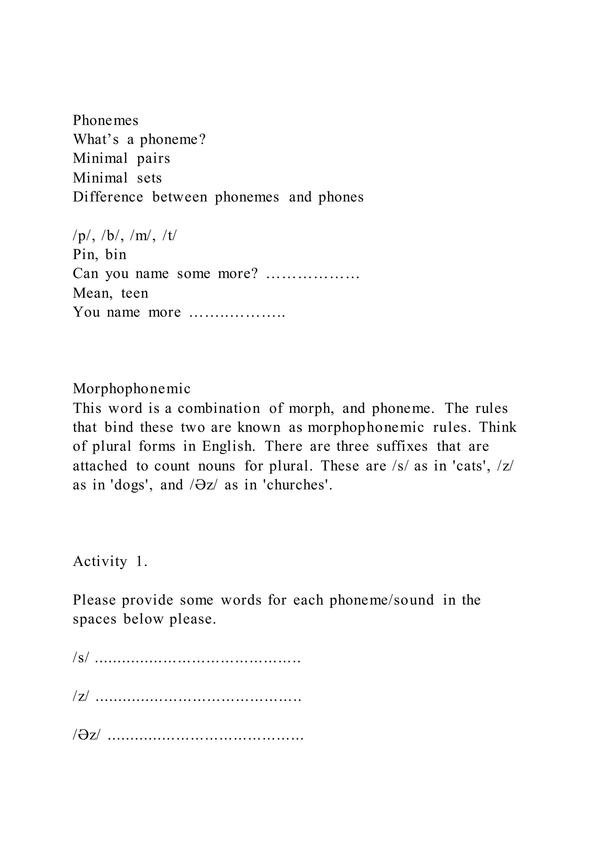 Phonemes
What’s a phoneme?
Minimal pairs
Minimal sets
Difference between phonemes and phones
/p/, /b/, /m/, /t/
Pin, bin
Can you name some more? ………………
Mean, teen
You name more ……..………..
Morphophonemic
This word is a combination of morph, and phoneme. The rules
that bind these two are known as morphophonemic rules. Think
of plural forms in English. There are three suffixes that are
attached to count nouns for plural. These are /s/ as in 'cats', /z/
as in 'dogs', and /Əz/ as in 'churches'.
Activity 1.
Please provide some words for each phoneme/sound in the
spaces below please.
/s/ ............................................
/z/ ............................................
/Əz/ ..........................................
 