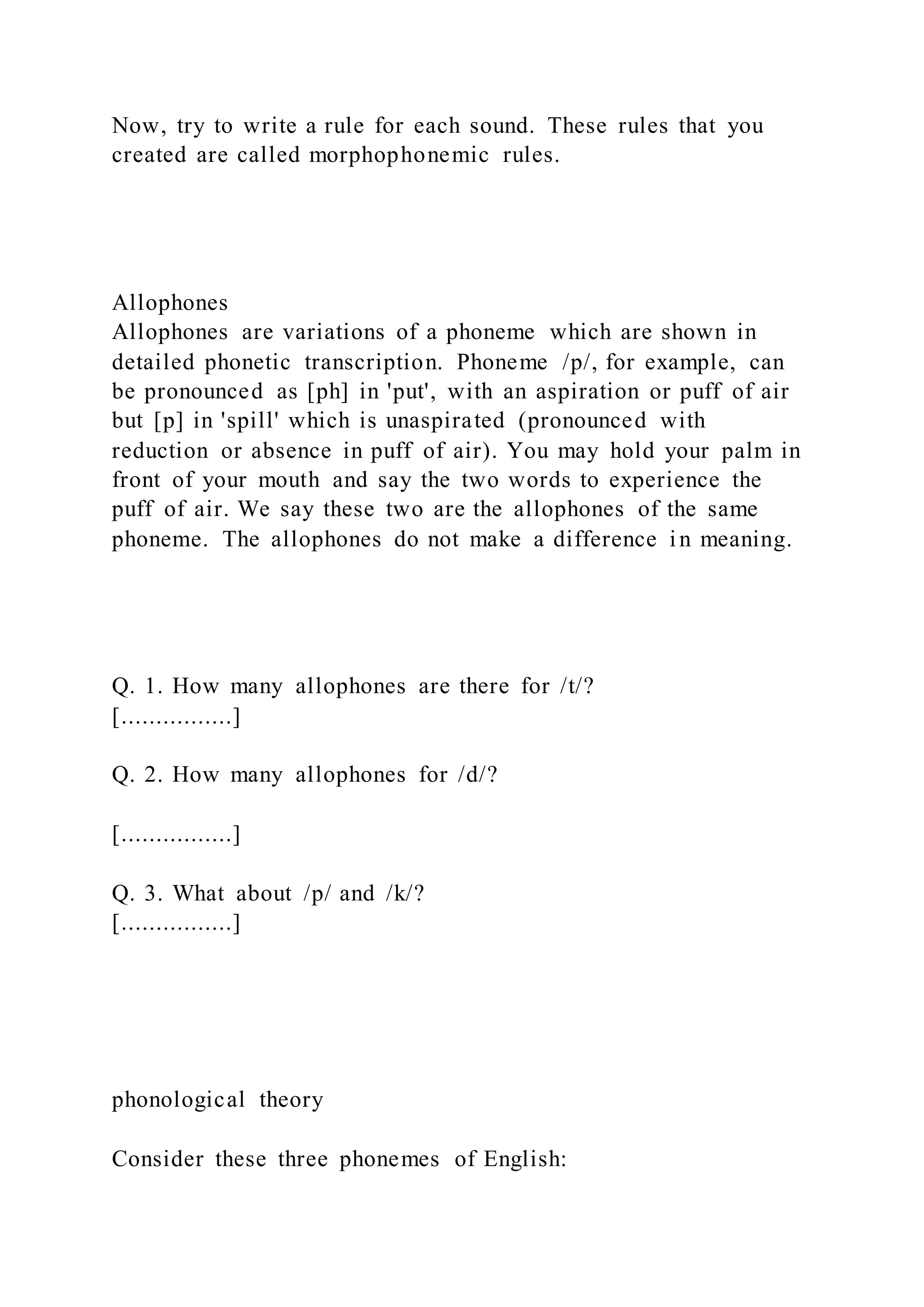 Now, try to write a rule for each sound. These rules that you
created are called morphophonemic rules.
Allophones
Allophones are variations of a phoneme which are shown in
detailed phonetic transcription. Phoneme /p/, for example, can
be pronounced as [ph] in 'put', with an aspiration or puff of air
but [p] in 'spill' which is unaspirated (pronounced with
reduction or absence in puff of air). You may hold your palm in
front of your mouth and say the two words to experience the
puff of air. We say these two are the allophones of the same
phoneme. The allophones do not make a difference in meaning.
Q. 1. How many allophones are there for /t/?
[................]
Q. 2. How many allophones for /d/?
[................]
Q. 3. What about /p/ and /k/?
[................]
phonological theory
Consider these three phonemes of English:
 