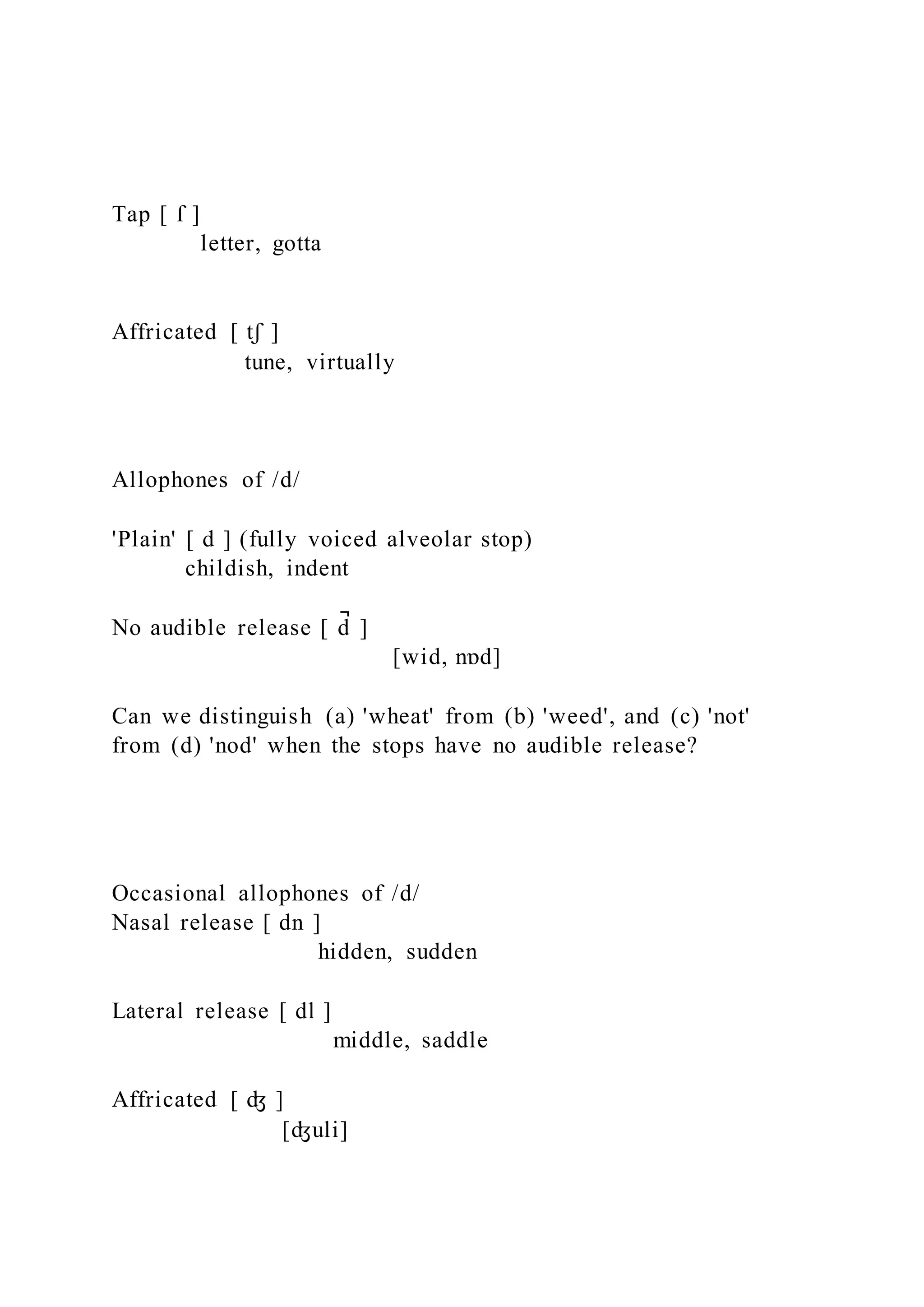 Tap [ ſ ]
letter, gotta
Affricated [ tʃ ]
tune, virtually
Allophones of /d/
'Plain' [ d ] (fully voiced alveolar stop)
childish, indent
No audible release [ d
̚ ]
[wid, nɒd]
Can we distinguish (a) 'wheat' from (b) 'weed', and (c) 'not'
from (d) 'nod' when the stops have no audible release?
Occasional allophones of /d/
Nasal release [ dn ]
hidden, sudden
Lateral release [ dl ]
middle, saddle
Affricated [ ʤ ]
[ʤuli]
 