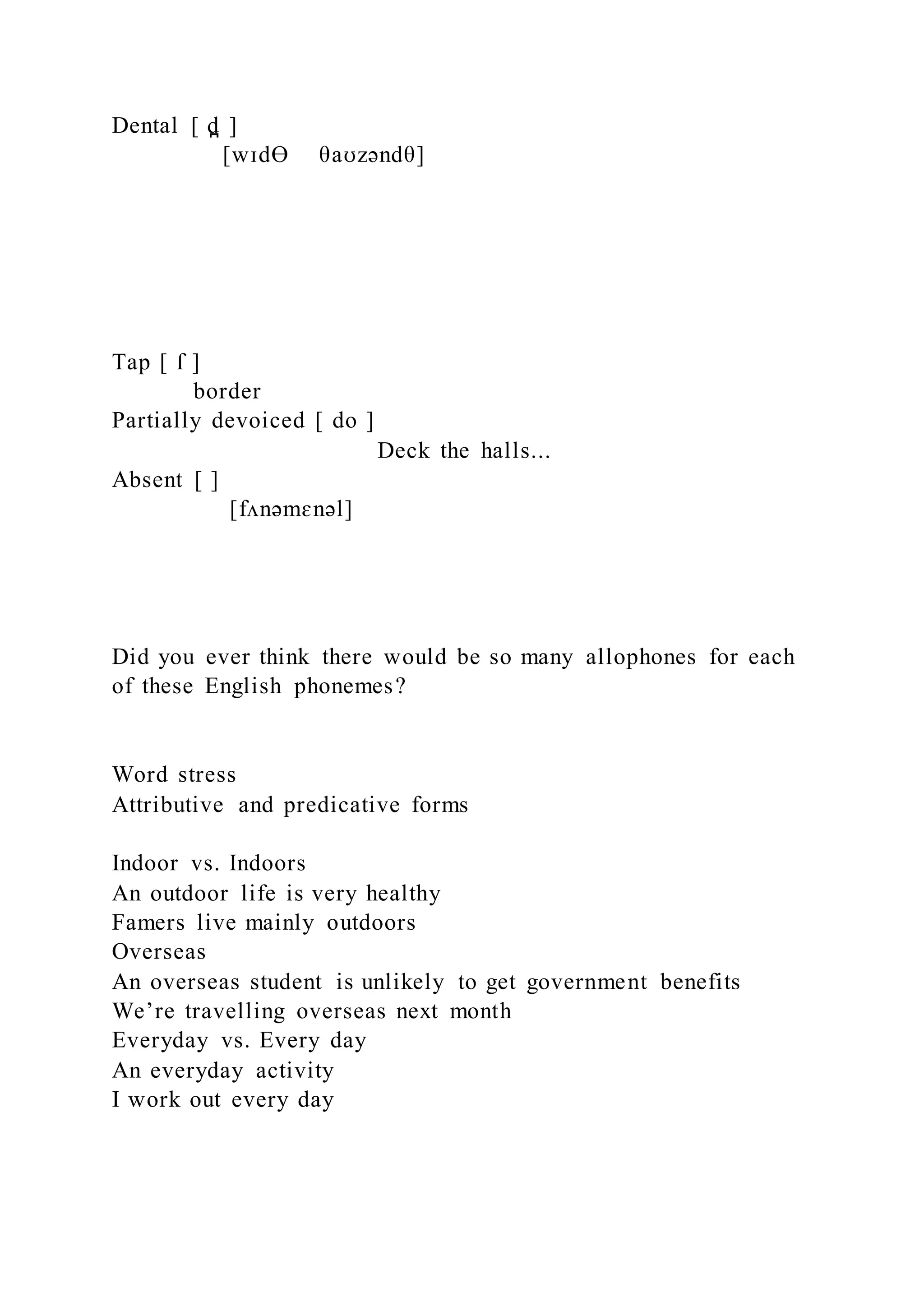 Dental [ d̪ ]
[wɪdƟ θaʊzəndθ]
Tap [ ſ ]
border
Partially devoiced [ do ]
Deck the halls...
Absent [ ]
[fʌnəmɛnəl]
Did you ever think there would be so many allophones for each
of these English phonemes?
Word stress
Attributive and predicative forms
Indoor vs. Indoors
An outdoor life is very healthy
Famers live mainly outdoors
Overseas
An overseas student is unlikely to get government benefits
We’re travelling overseas next month
Everyday vs. Every day
An everyday activity
I work out every day
 