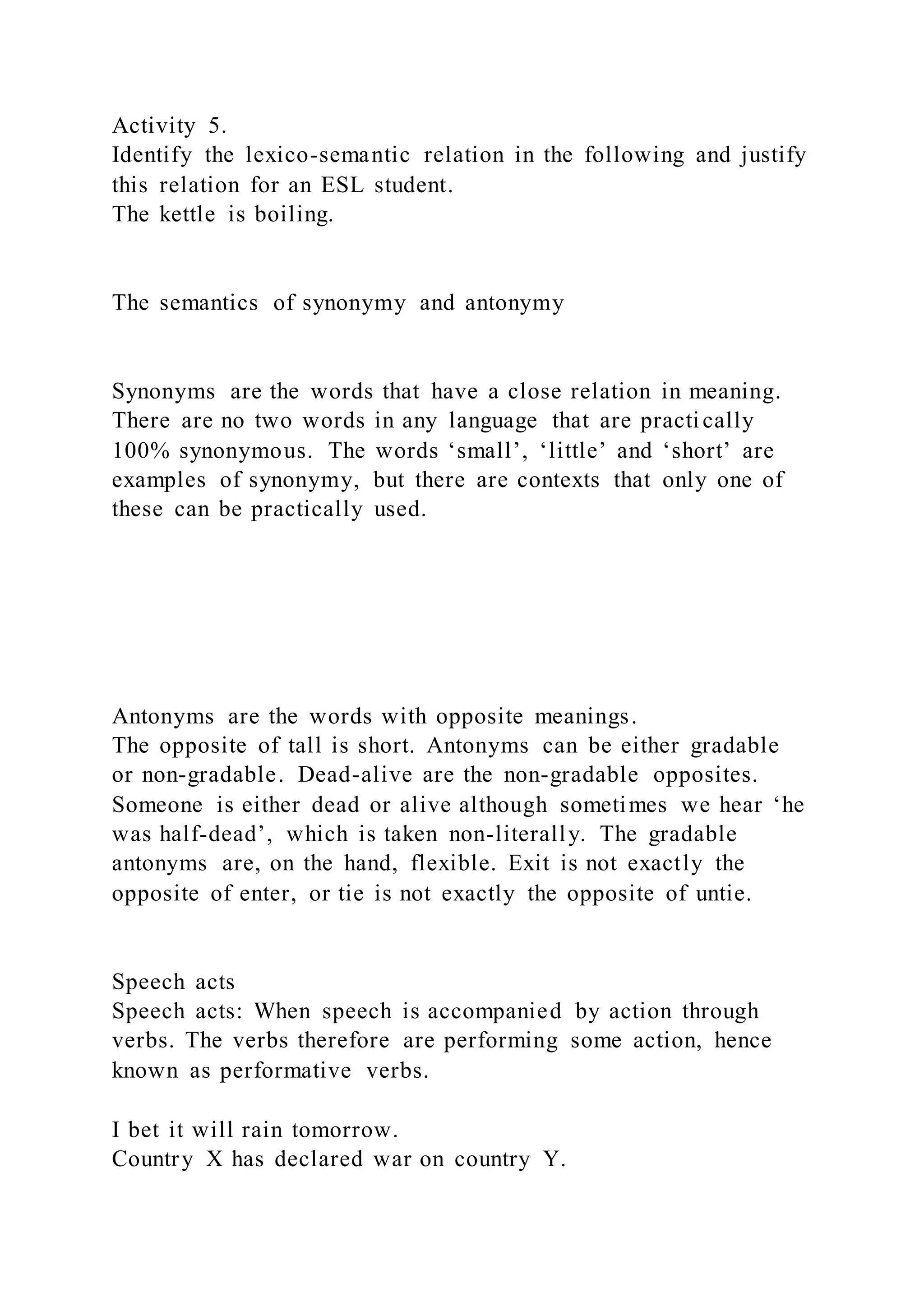 Activity 5.
Identify the lexico-semantic relation in the following and justify
this relation for an ESL student.
The kettle is boiling.
The semantics of synonymy and antonymy
Synonyms are the words that have a close relation in meaning.
There are no two words in any language that are practically
100% synonymous. The words ‘small’, ‘little’ and ‘short’ are
examples of synonymy, but there are contexts that only one of
these can be practically used.
Antonyms are the words with opposite meanings.
The opposite of tall is short. Antonyms can be either gradable
or non-gradable. Dead-alive are the non-gradable opposites.
Someone is either dead or alive although sometimes we hear ‘he
was half-dead’, which is taken non-literally. The gradable
antonyms are, on the hand, flexible. Exit is not exactly the
opposite of enter, or tie is not exactly the opposite of untie.
Speech acts
Speech acts: When speech is accompanied by action through
verbs. The verbs therefore are performing some action, hence
known as performative verbs.
I bet it will rain tomorrow.
Country X has declared war on country Y.
 