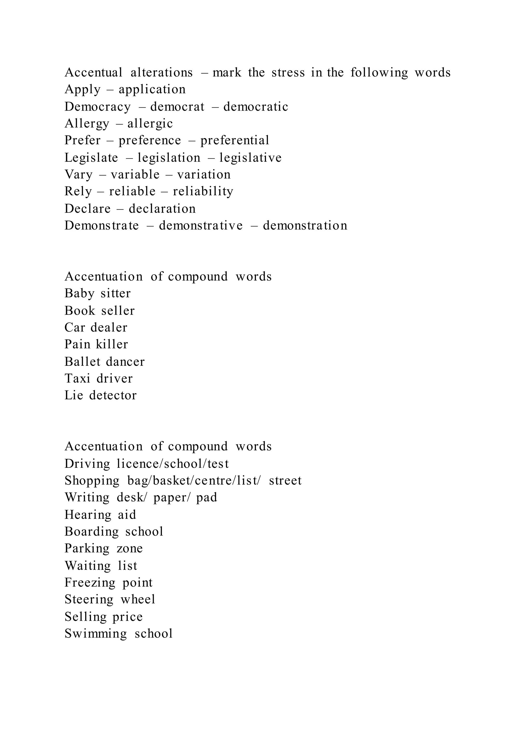 Accentual alterations – mark the stress in the following words
Apply – application
Democracy – democrat – democratic
Allergy – allergic
Prefer – preference – preferential
Legislate – legislation – legislative
Vary – variable – variation
Rely – reliable – reliability
Declare – declaration
Demonstrate – demonstrative – demonstration
Accentuation of compound words
Baby sitter
Book seller
Car dealer
Pain killer
Ballet dancer
Taxi driver
Lie detector
Accentuation of compound words
Driving licence/school/test
Shopping bag/basket/centre/list/ street
Writing desk/ paper/ pad
Hearing aid
Boarding school
Parking zone
Waiting list
Freezing point
Steering wheel
Selling price
Swimming school
 