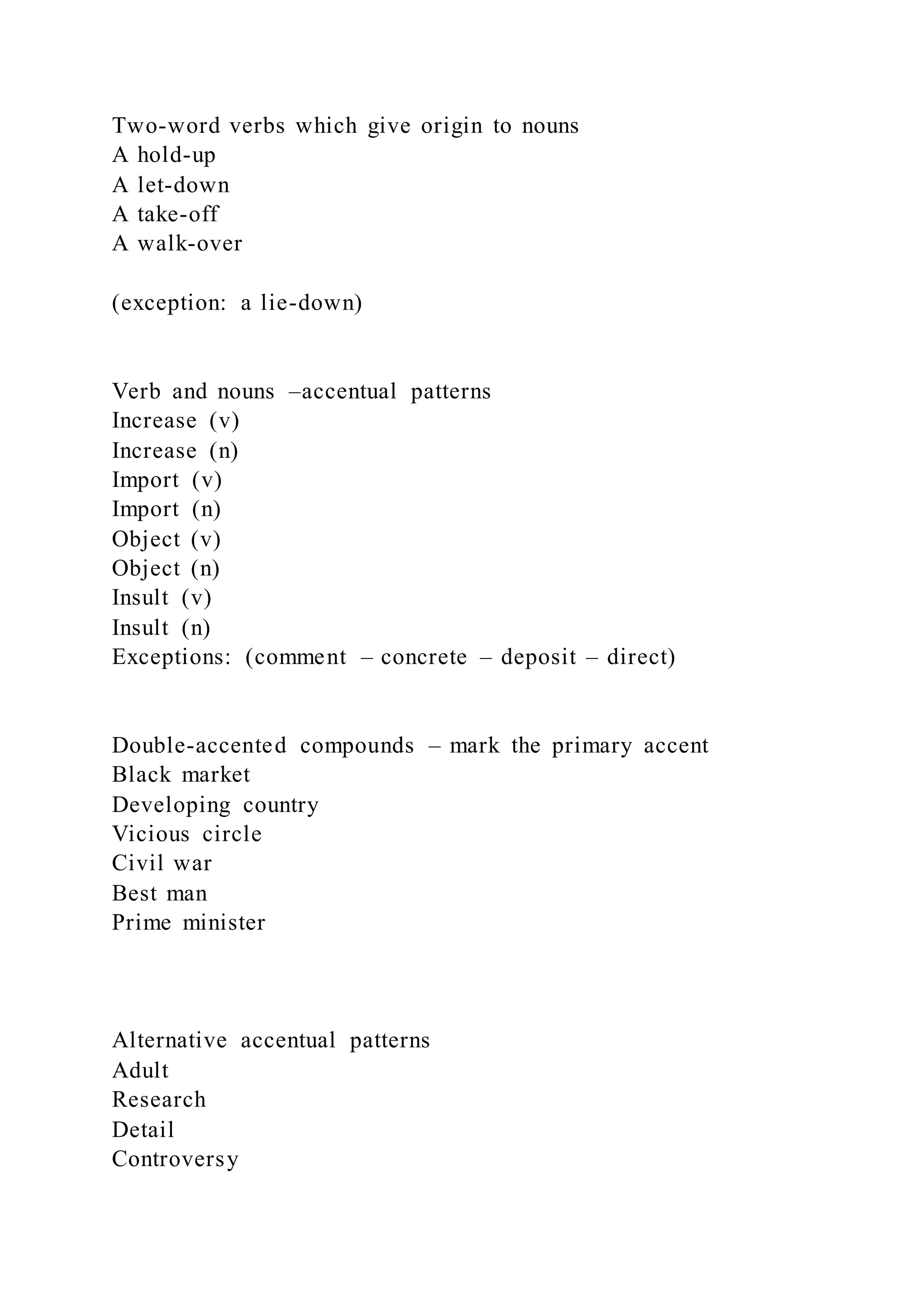 Two-word verbs which give origin to nouns
A hold-up
A let-down
A take-off
A walk-over
(exception: a lie-down)
Verb and nouns –accentual patterns
Increase (v)
Increase (n)
Import (v)
Import (n)
Object (v)
Object (n)
Insult (v)
Insult (n)
Exceptions: (comment – concrete – deposit – direct)
Double-accented compounds – mark the primary accent
Black market
Developing country
Vicious circle
Civil war
Best man
Prime minister
Alternative accentual patterns
Adult
Research
Detail
Controversy
 
