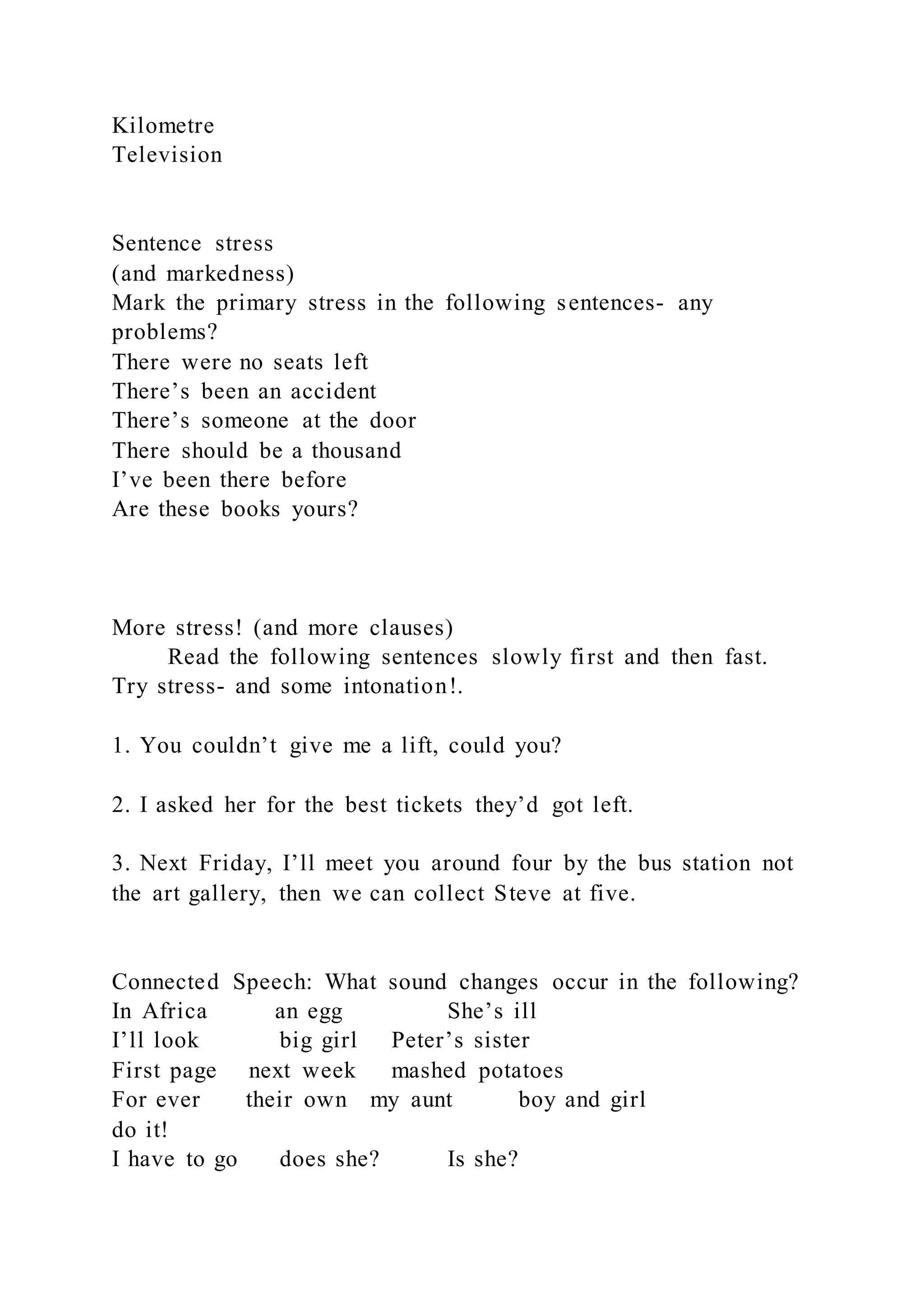 Kilometre
Television
Sentence stress
(and markedness)
Mark the primary stress in the following sentences- any
problems?
There were no seats left
There’s been an accident
There’s someone at the door
There should be a thousand
I’ve been there before
Are these books yours?
More stress! (and more clauses)
Read the following sentences slowly first and then fast.
Try stress- and some intonation!.
1. You couldn’t give me a lift, could you?
2. I asked her for the best tickets they’d got left.
3. Next Friday, I’ll meet you around four by the bus station not
the art gallery, then we can collect Steve at five.
Connected Speech: What sound changes occur in the following?
In Africa an egg She’s ill
I’ll look big girl Peter’s sister
First page next week mashed potatoes
For ever their own my aunt boy and girl
do it!
I have to go does she? Is she?
 