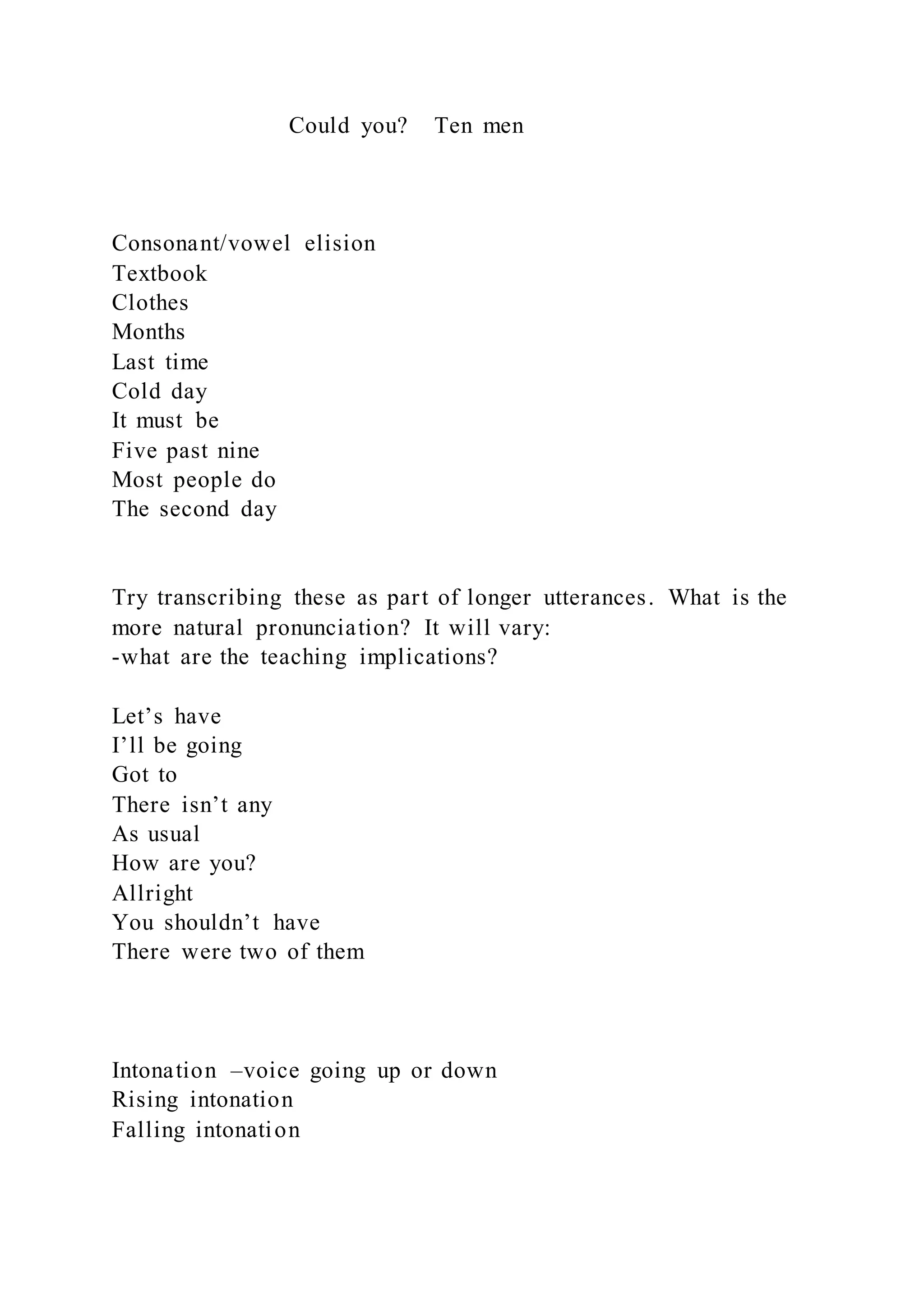 Could you? Ten men
Consonant/vowel elision
Textbook
Clothes
Months
Last time
Cold day
It must be
Five past nine
Most people do
The second day
Try transcribing these as part of longer utterances. What is the
more natural pronunciation? It will vary:
-what are the teaching implications?
Let’s have
I’ll be going
Got to
There isn’t any
As usual
How are you?
Allright
You shouldn’t have
There were two of them
Intonation –voice going up or down
Rising intonation
Falling intonation
 