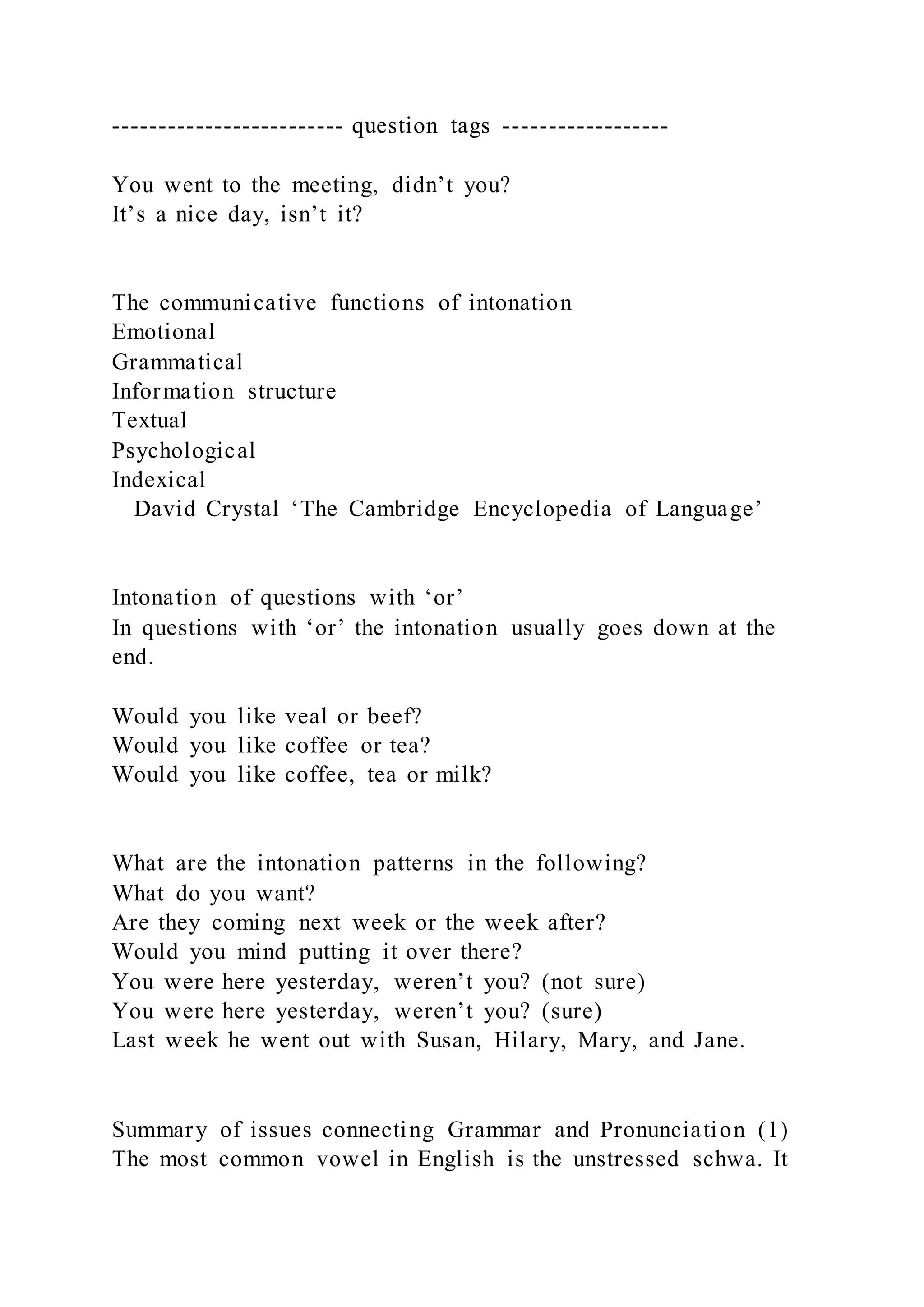 ------------------------- question tags ------------------
You went to the meeting, didn’t you?
It’s a nice day, isn’t it?
The communicative functions of intonation
Emotional
Grammatical
Information structure
Textual
Psychological
Indexical
David Crystal ‘The Cambridge Encyclopedia of Language’
Intonation of questions with ‘or’
In questions with ‘or’ the intonation usually goes down at the
end.
Would you like veal or beef?
Would you like coffee or tea?
Would you like coffee, tea or milk?
What are the intonation patterns in the following?
What do you want?
Are they coming next week or the week after?
Would you mind putting it over there?
You were here yesterday, weren’t you? (not sure)
You were here yesterday, weren’t you? (sure)
Last week he went out with Susan, Hilary, Mary, and Jane.
Summary of issues connecting Grammar and Pronunciation (1)
The most common vowel in English is the unstressed schwa. It
 