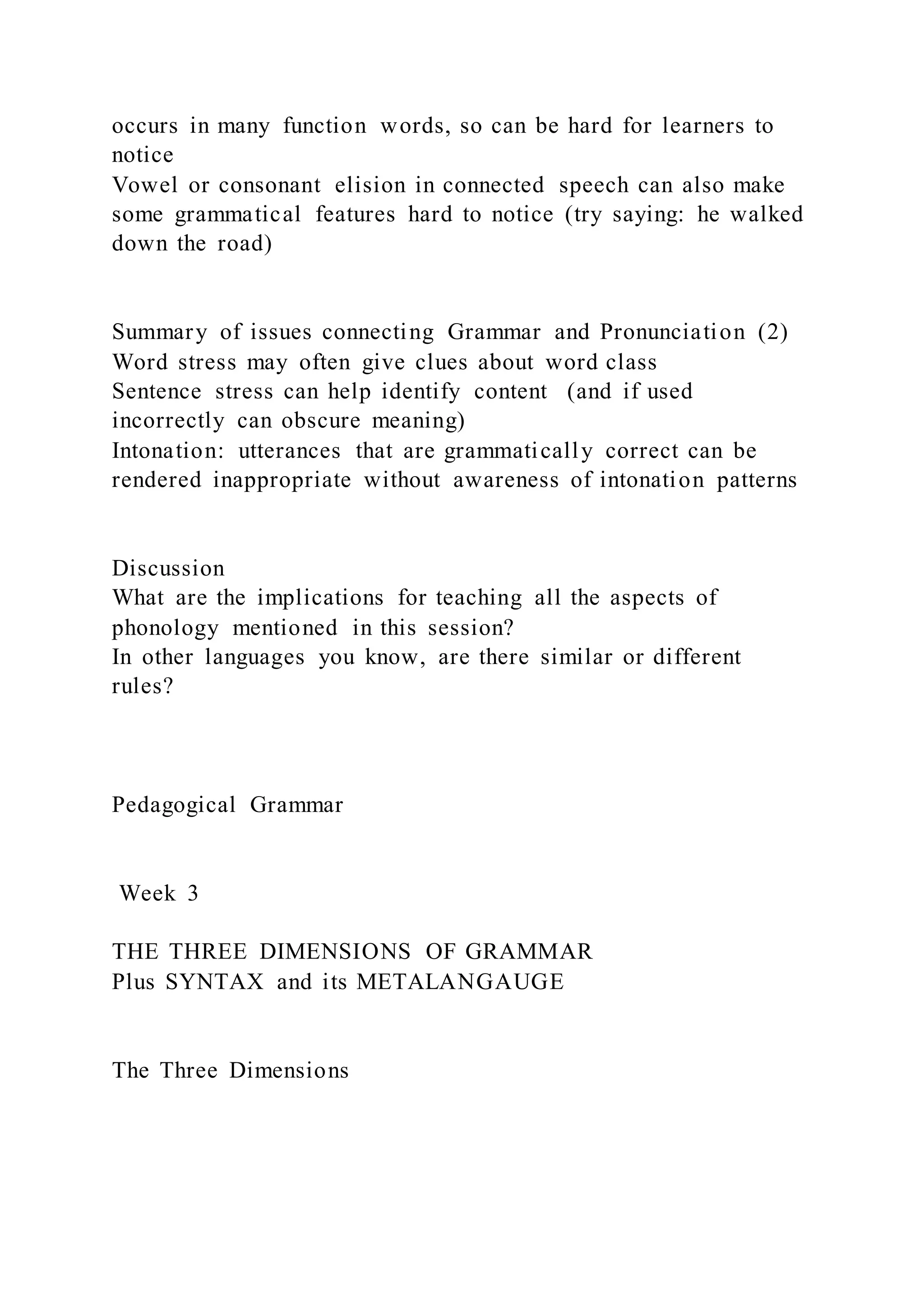 occurs in many function words, so can be hard for learners to
notice
Vowel or consonant elision in connected speech can also make
some grammatical features hard to notice (try saying: he walked
down the road)
Summary of issues connecting Grammar and Pronunciation (2)
Word stress may often give clues about word class
Sentence stress can help identify content (and if used
incorrectly can obscure meaning)
Intonation: utterances that are grammatically correct can be
rendered inappropriate without awareness of intonation patterns
Discussion
What are the implications for teaching all the aspects of
phonology mentioned in this session?
In other languages you know, are there similar or different
rules?
Pedagogical Grammar
Week 3
THE THREE DIMENSIONS OF GRAMMAR
Plus SYNTAX and its METALANGAUGE
The Three Dimensions
 
