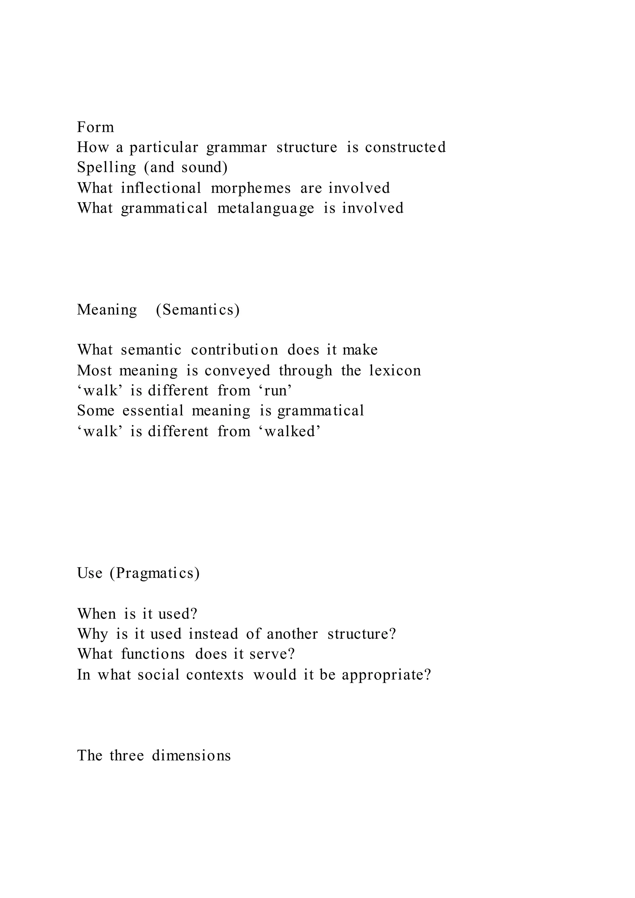 Form
How a particular grammar structure is constructed
Spelling (and sound)
What inflectional morphemes are involved
What grammatical metalanguage is involved
Meaning (Semantics)
What semantic contribution does it make
Most meaning is conveyed through the lexicon
‘walk’ is different from ‘run’
Some essential meaning is grammatical
‘walk’ is different from ‘walked’
Use (Pragmatics)
When is it used?
Why is it used instead of another structure?
What functions does it serve?
In what social contexts would it be appropriate?
The three dimensions
 