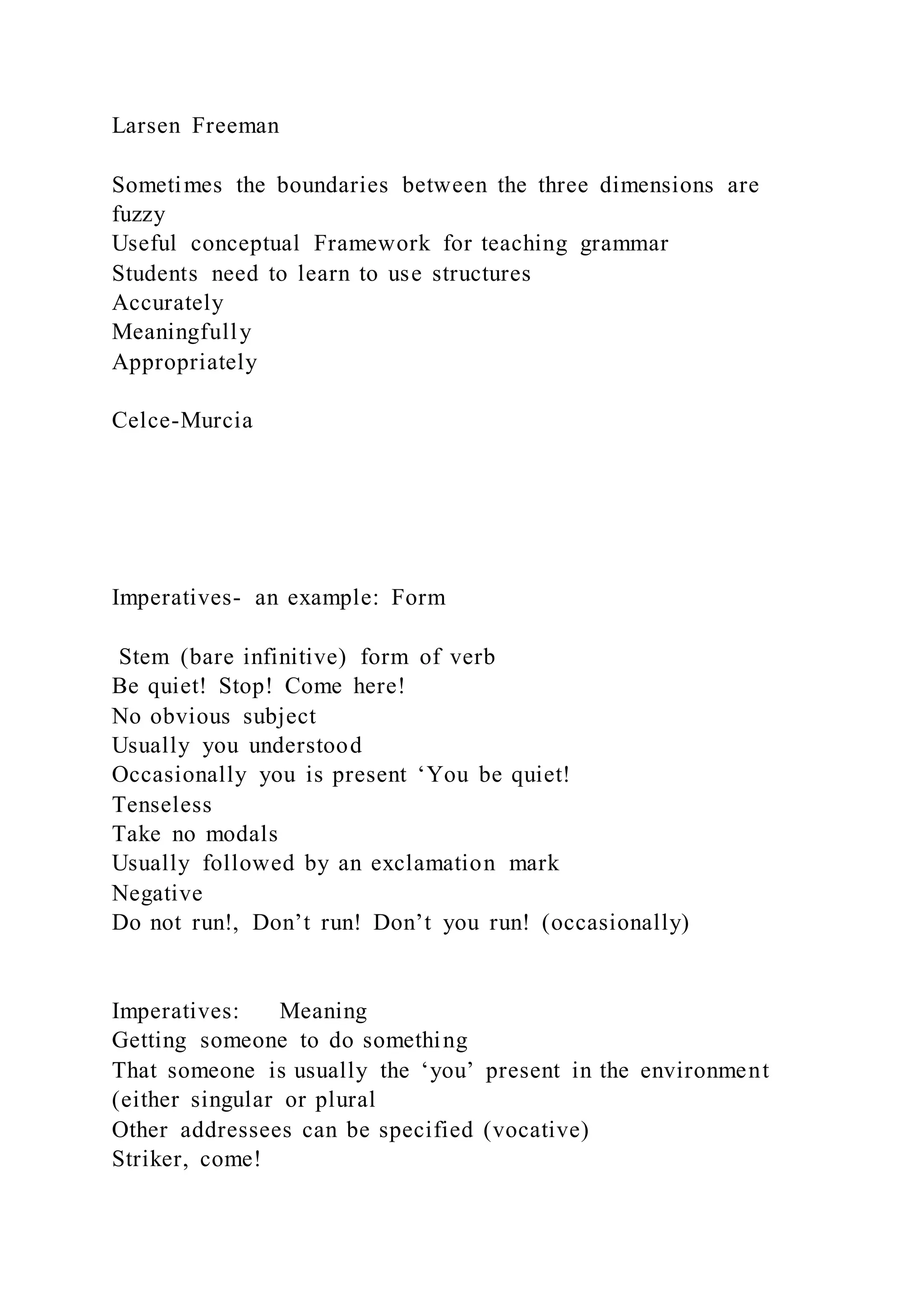 Larsen Freeman
Sometimes the boundaries between the three dimensions are
fuzzy
Useful conceptual Framework for teaching grammar
Students need to learn to use structures
Accurately
Meaningfully
Appropriately
Celce-Murcia
Imperatives- an example: Form
Stem (bare infinitive) form of verb
Be quiet! Stop! Come here!
No obvious subject
Usually you understood
Occasionally you is present ‘You be quiet!
Tenseless
Take no modals
Usually followed by an exclamation mark
Negative
Do not run!, Don’t run! Don’t you run! (occasionally)
Imperatives: Meaning
Getting someone to do something
That someone is usually the ‘you’ present in the environment
(either singular or plural
Other addressees can be specified (vocative)
Striker, come!
 