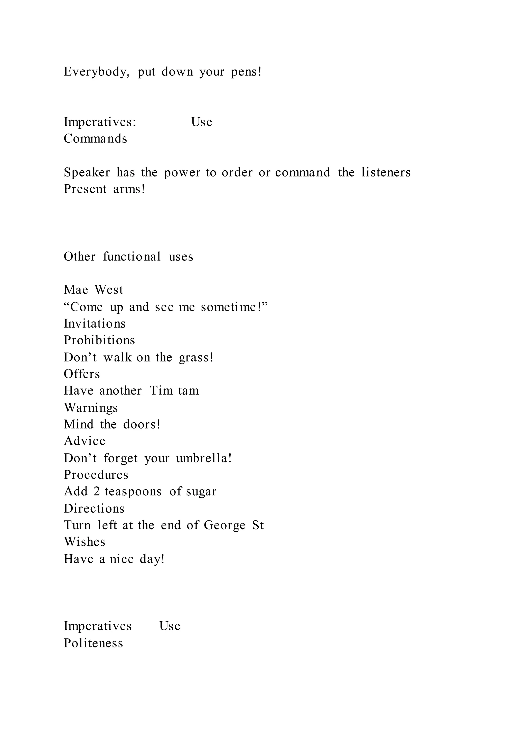 Everybody, put down your pens!
Imperatives: Use
Commands
Speaker has the power to order or command the listeners
Present arms!
Other functional uses
Mae West
“Come up and see me sometime!”
Invitations
Prohibitions
Don’t walk on the grass!
Offers
Have another Tim tam
Warnings
Mind the doors!
Advice
Don’t forget your umbrella!
Procedures
Add 2 teaspoons of sugar
Directions
Turn left at the end of George St
Wishes
Have a nice day!
Imperatives Use
Politeness
 