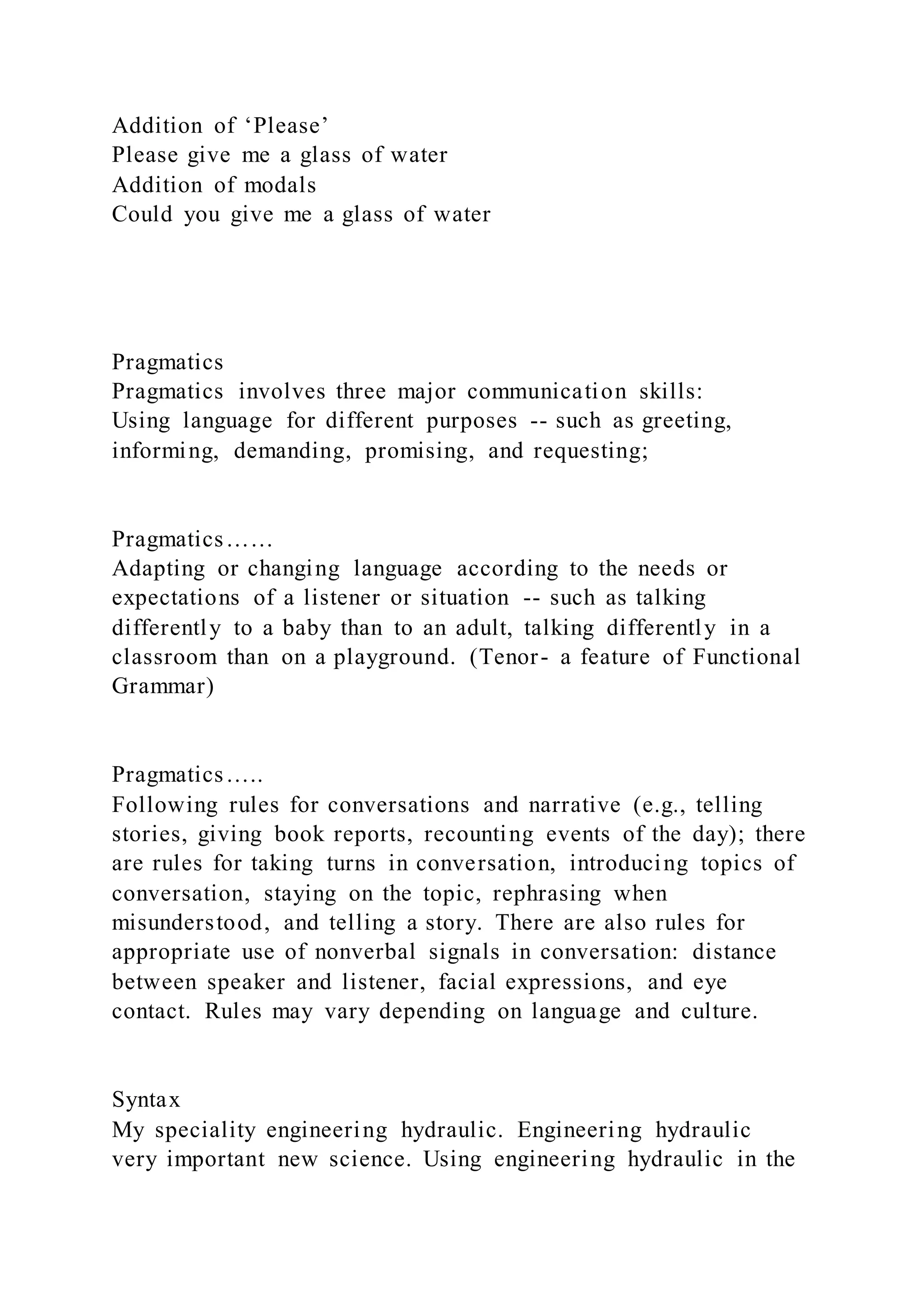 Addition of ‘Please’
Please give me a glass of water
Addition of modals
Could you give me a glass of water
Pragmatics
Pragmatics involves three major communication skills:
Using language for different purposes -- such as greeting,
informing, demanding, promising, and requesting;
Pragmatics……
Adapting or changing language according to the needs or
expectations of a listener or situation -- such as talking
differently to a baby than to an adult, talking differently in a
classroom than on a playground. (Tenor- a feature of Functional
Grammar)
Pragmatics…..
Following rules for conversations and narrative (e.g., telling
stories, giving book reports, recounting events of the day); there
are rules for taking turns in conversation, introducing topics of
conversation, staying on the topic, rephrasing when
misunderstood, and telling a story. There are also rules for
appropriate use of nonverbal signals in conversation: distance
between speaker and listener, facial expressions, and eye
contact. Rules may vary depending on language and culture.
Syntax
My speciality engineering hydraulic. Engineering hydraulic
very important new science. Using engineering hydraulic in the
 