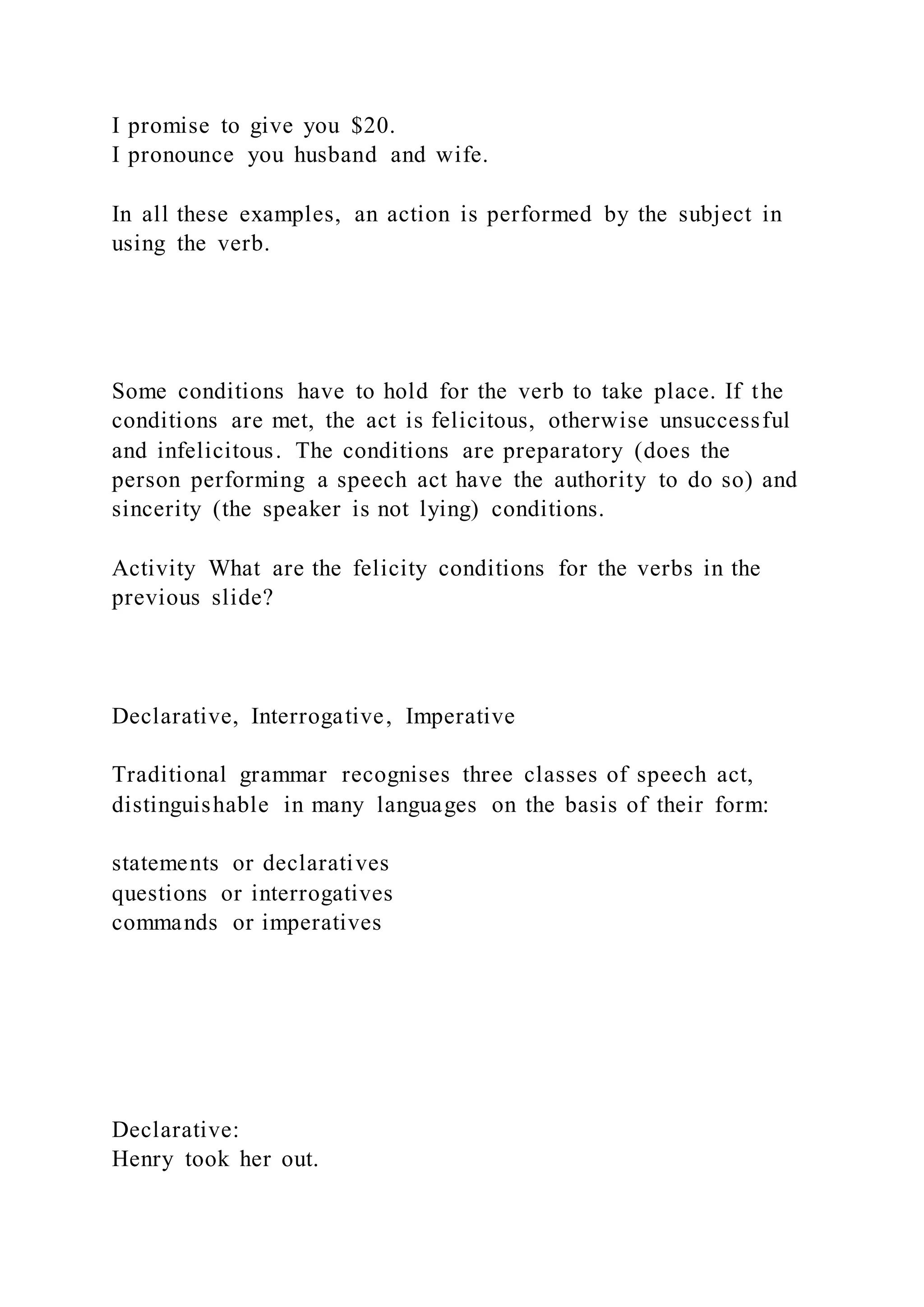 I promise to give you $20.
I pronounce you husband and wife.
In all these examples, an action is performed by the subject in
using the verb.
Some conditions have to hold for the verb to take place. If the
conditions are met, the act is felicitous, otherwise unsuccessful
and infelicitous. The conditions are preparatory (does the
person performing a speech act have the authority to do so) and
sincerity (the speaker is not lying) conditions.
Activity What are the felicity conditions for the verbs in the
previous slide?
Declarative, Interrogative, Imperative
Traditional grammar recognises three classes of speech act,
distinguishable in many languages on the basis of their form:
statements or declaratives
questions or interrogatives
commands or imperatives
Declarative:
Henry took her out.
 