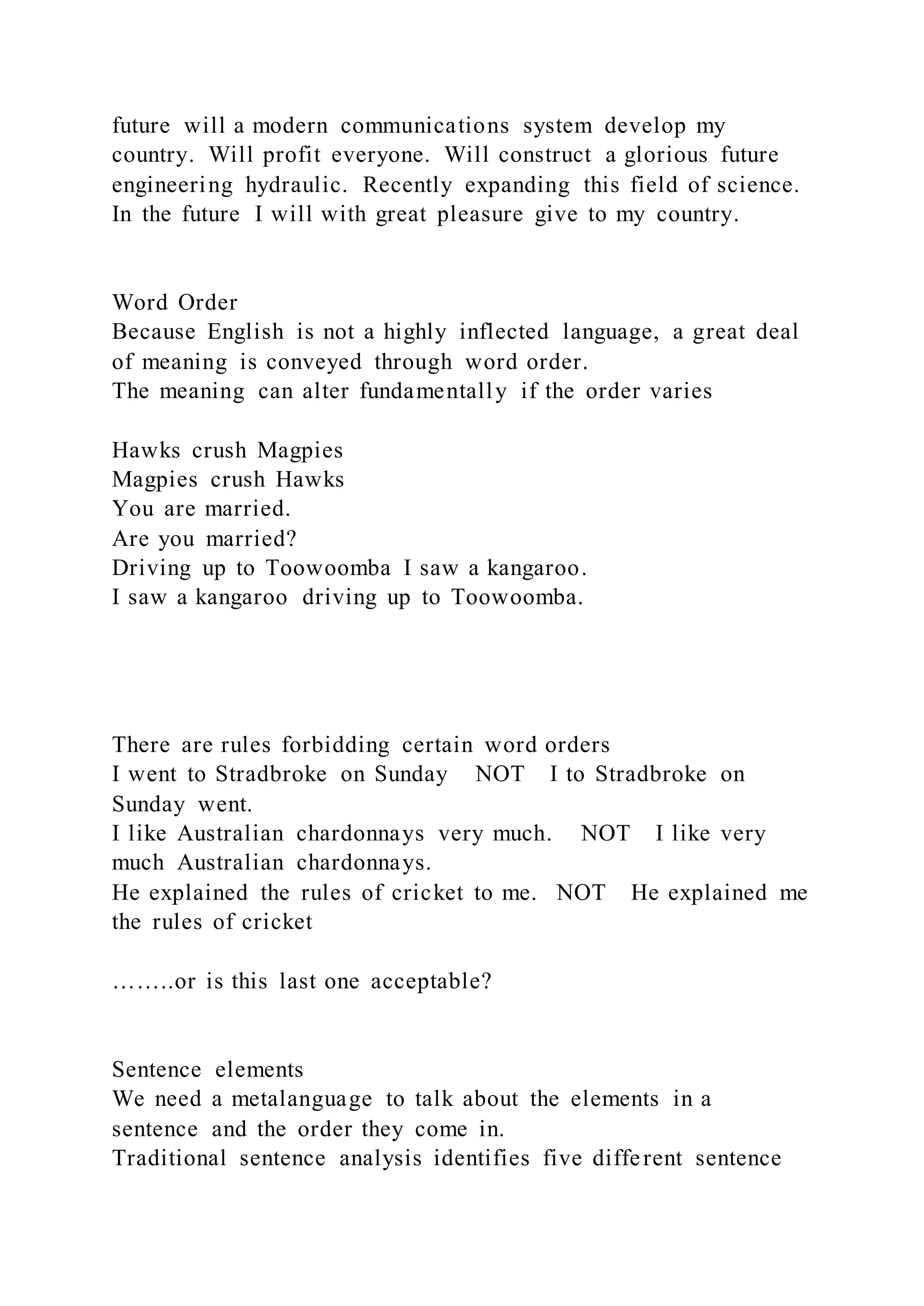 future will a modern communications system develop my
country. Will profit everyone. Will construct a glorious future
engineering hydraulic. Recently expanding this field of science.
In the future I will with great pleasure give to my country.
Word Order
Because English is not a highly inflected language, a great deal
of meaning is conveyed through word order.
The meaning can alter fundamentally if the order varies
Hawks crush Magpies
Magpies crush Hawks
You are married.
Are you married?
Driving up to Toowoomba I saw a kangaroo.
I saw a kangaroo driving up to Toowoomba.
There are rules forbidding certain word orders
I went to Stradbroke on Sunday NOT I to Stradbroke on
Sunday went.
I like Australian chardonnays very much. NOT I like very
much Australian chardonnays.
He explained the rules of cricket to me. NOT He explained me
the rules of cricket
……..or is this last one acceptable?
Sentence elements
We need a metalanguage to talk about the elements in a
sentence and the order they come in.
Traditional sentence analysis identifies five different sentence
 