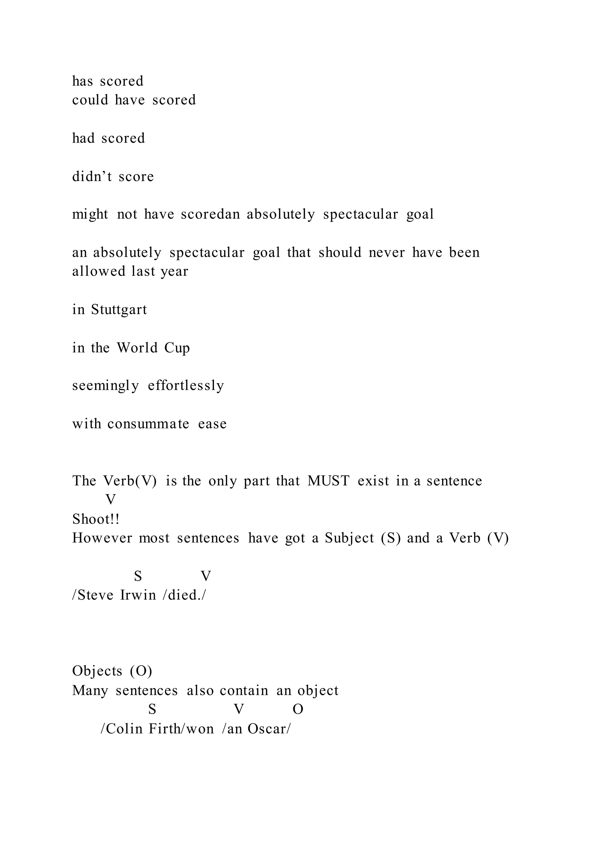 has scored
could have scored
had scored
didn’t score
might not have scoredan absolutely spectacular goal
an absolutely spectacular goal that should never have been
allowed last year
in Stuttgart
in the World Cup
seemingly effortlessly
with consummate ease
The Verb(V) is the only part that MUST exist in a sentence
V
Shoot!!
However most sentences have got a Subject (S) and a Verb (V)
S V
/Steve Irwin /died./
Objects (O)
Many sentences also contain an object
S V O
/Colin Firth/won /an Oscar/
 