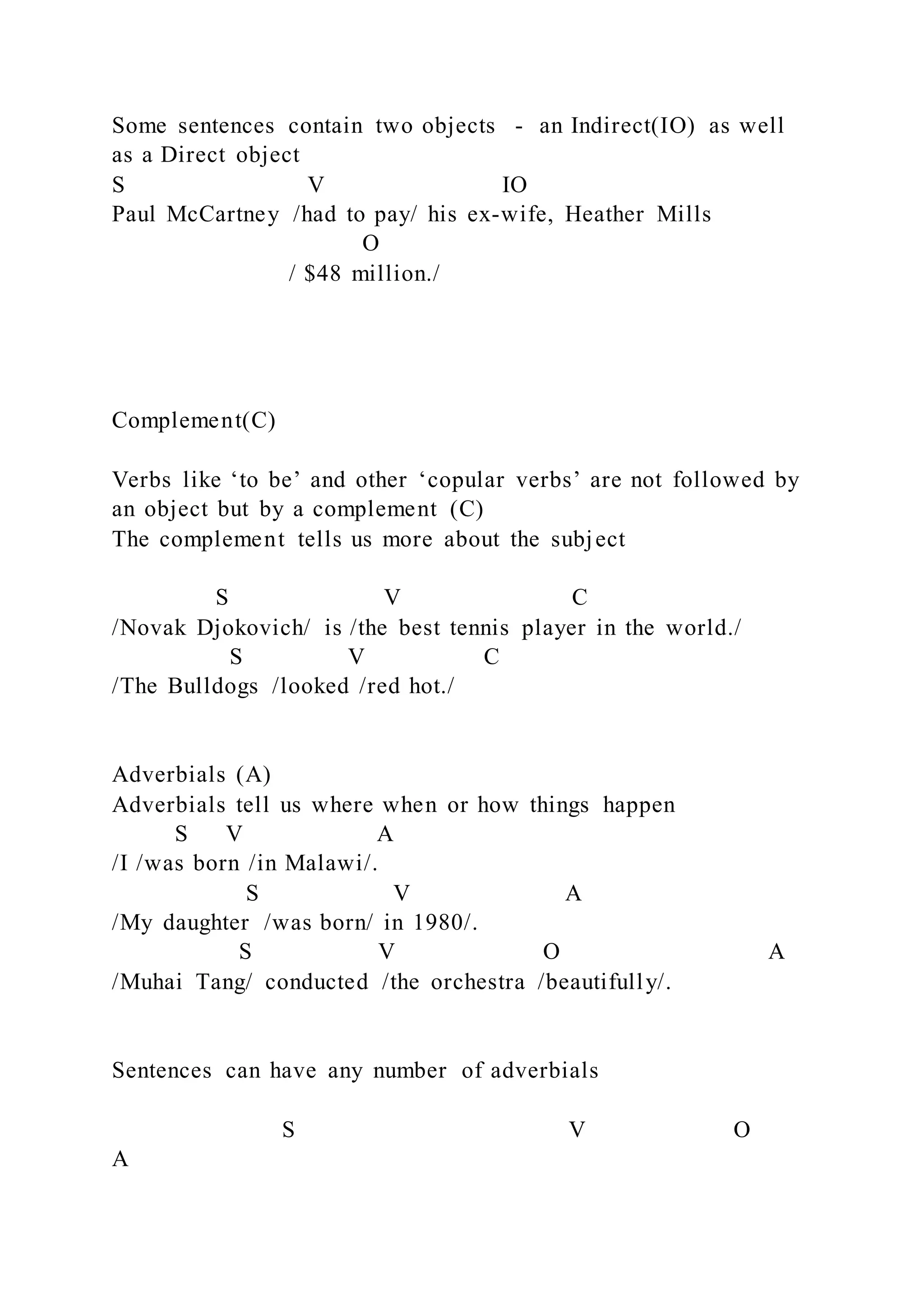 Some sentences contain two objects - an Indirect(IO) as well
as a Direct object
S V IO
Paul McCartney /had to pay/ his ex-wife, Heather Mills
O
/ $48 million./
Complement(C)
Verbs like ‘to be’ and other ‘copular verbs’ are not followed by
an object but by a complement (C)
The complement tells us more about the subject
S V C
/Novak Djokovich/ is /the best tennis player in the world./
S V C
/The Bulldogs /looked /red hot./
Adverbials (A)
Adverbials tell us where when or how things happen
S V A
/I /was born /in Malawi/.
S V A
/My daughter /was born/ in 1980/.
S V O A
/Muhai Tang/ conducted /the orchestra /beautifully/.
Sentences can have any number of adverbials
S V O
A
 