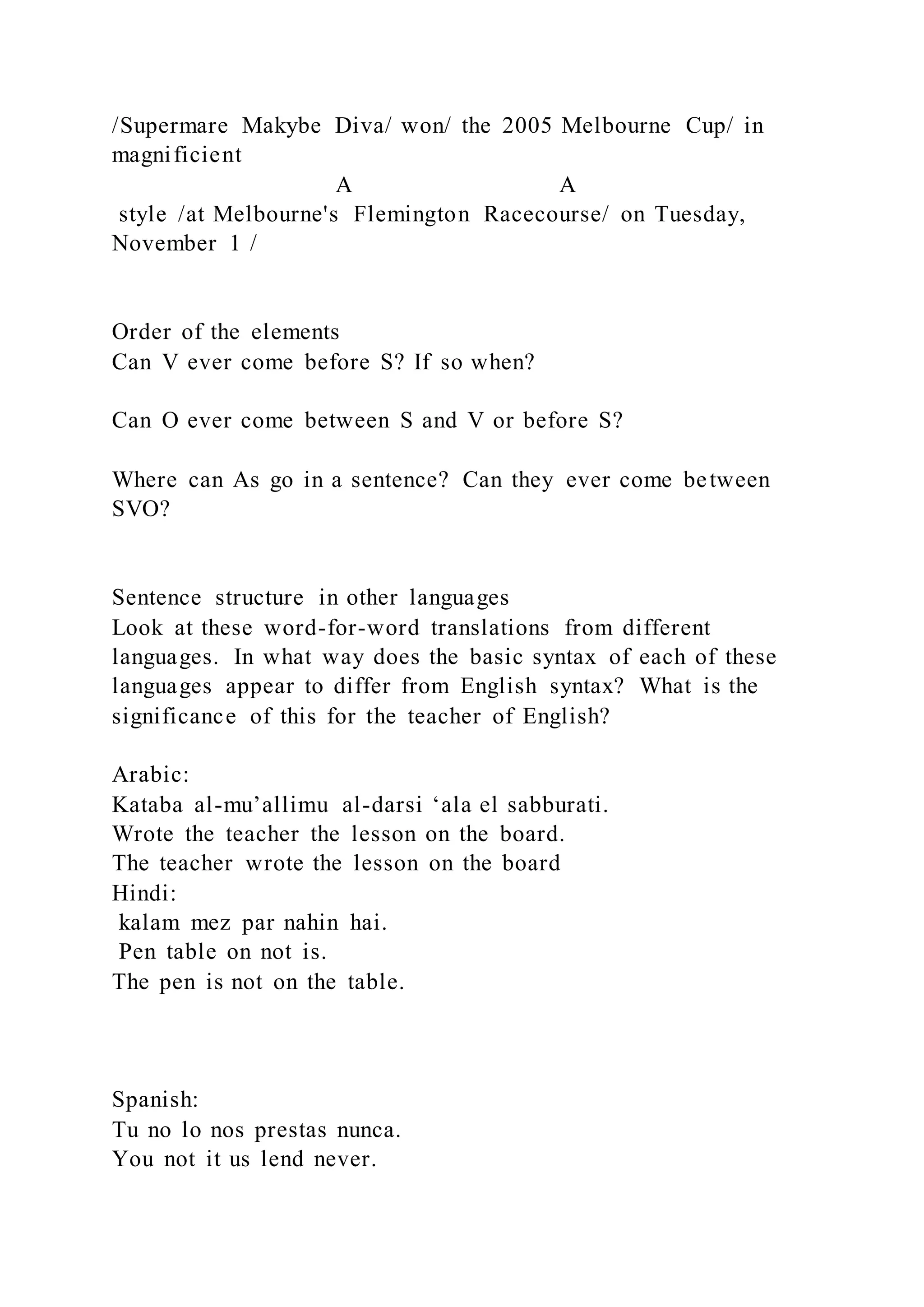/Supermare Makybe Diva/ won/ the 2005 Melbourne Cup/ in
magnificient
A A
style /at Melbourne's Flemington Racecourse/ on Tuesday,
November 1 /
Order of the elements
Can V ever come before S? If so when?
Can O ever come between S and V or before S?
Where can As go in a sentence? Can they ever come between
SVO?
Sentence structure in other languages
Look at these word-for-word translations from different
languages. In what way does the basic syntax of each of these
languages appear to differ from English syntax? What is the
significance of this for the teacher of English?
Arabic:
Kataba al-mu’allimu al-darsi ‘ala el sabburati.
Wrote the teacher the lesson on the board.
The teacher wrote the lesson on the board
Hindi:
kalam mez par nahin hai.
Pen table on not is.
The pen is not on the table.
Spanish:
Tu no lo nos prestas nunca.
You not it us lend never.
 