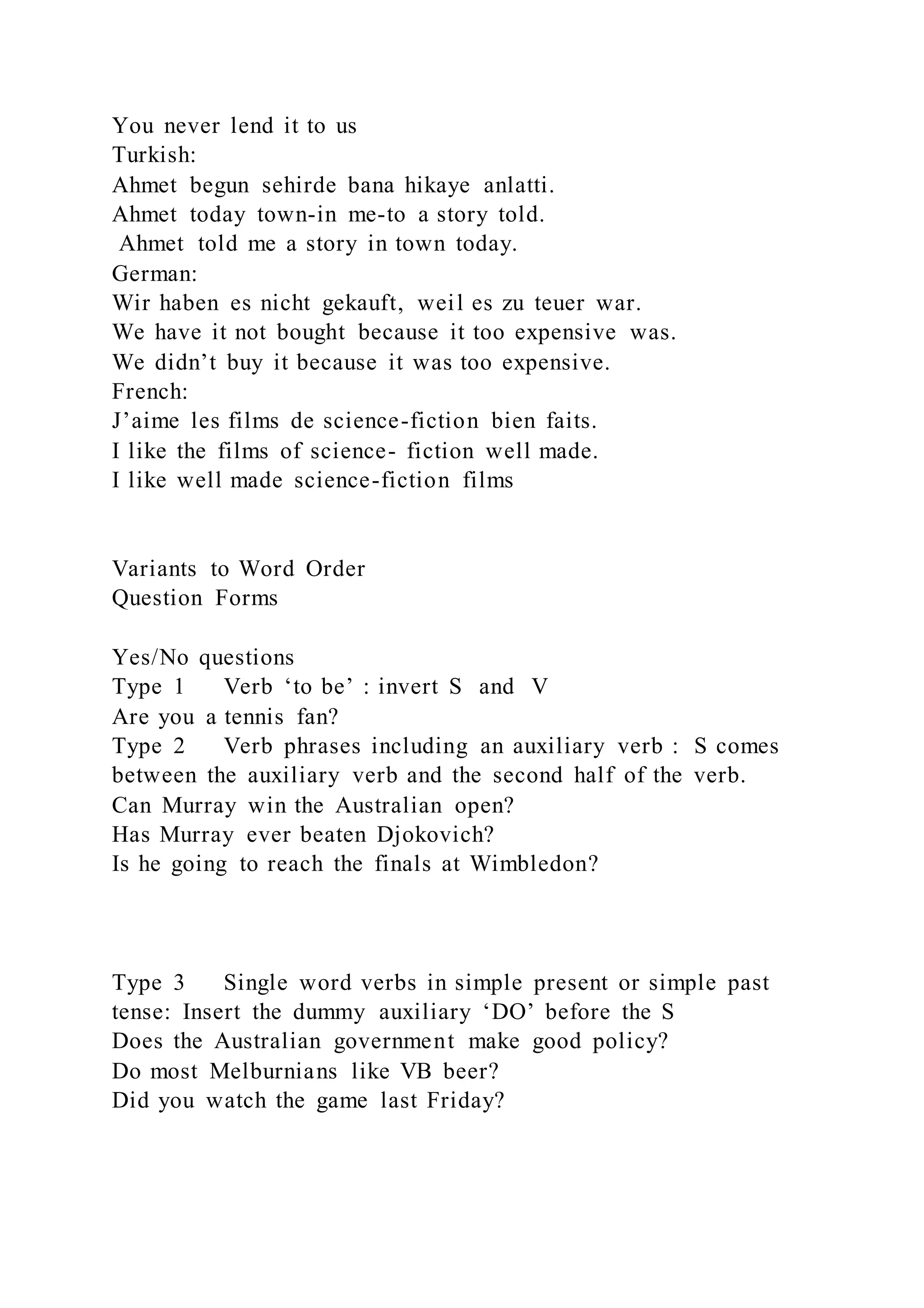 You never lend it to us
Turkish:
Ahmet begun sehirde bana hikaye anlatti.
Ahmet today town-in me-to a story told.
Ahmet told me a story in town today.
German:
Wir haben es nicht gekauft, weil es zu teuer war.
We have it not bought because it too expensive was.
We didn’t buy it because it was too expensive.
French:
J’aime les films de science-fiction bien faits.
I like the films of science- fiction well made.
I like well made science-fiction films
Variants to Word Order
Question Forms
Yes/No questions
Type 1 Verb ‘to be’ : invert S and V
Are you a tennis fan?
Type 2 Verb phrases including an auxiliary verb : S comes
between the auxiliary verb and the second half of the verb.
Can Murray win the Australian open?
Has Murray ever beaten Djokovich?
Is he going to reach the finals at Wimbledon?
Type 3 Single word verbs in simple present or simple past
tense: Insert the dummy auxiliary ‘DO’ before the S
Does the Australian government make good policy?
Do most Melburnians like VB beer?
Did you watch the game last Friday?
 