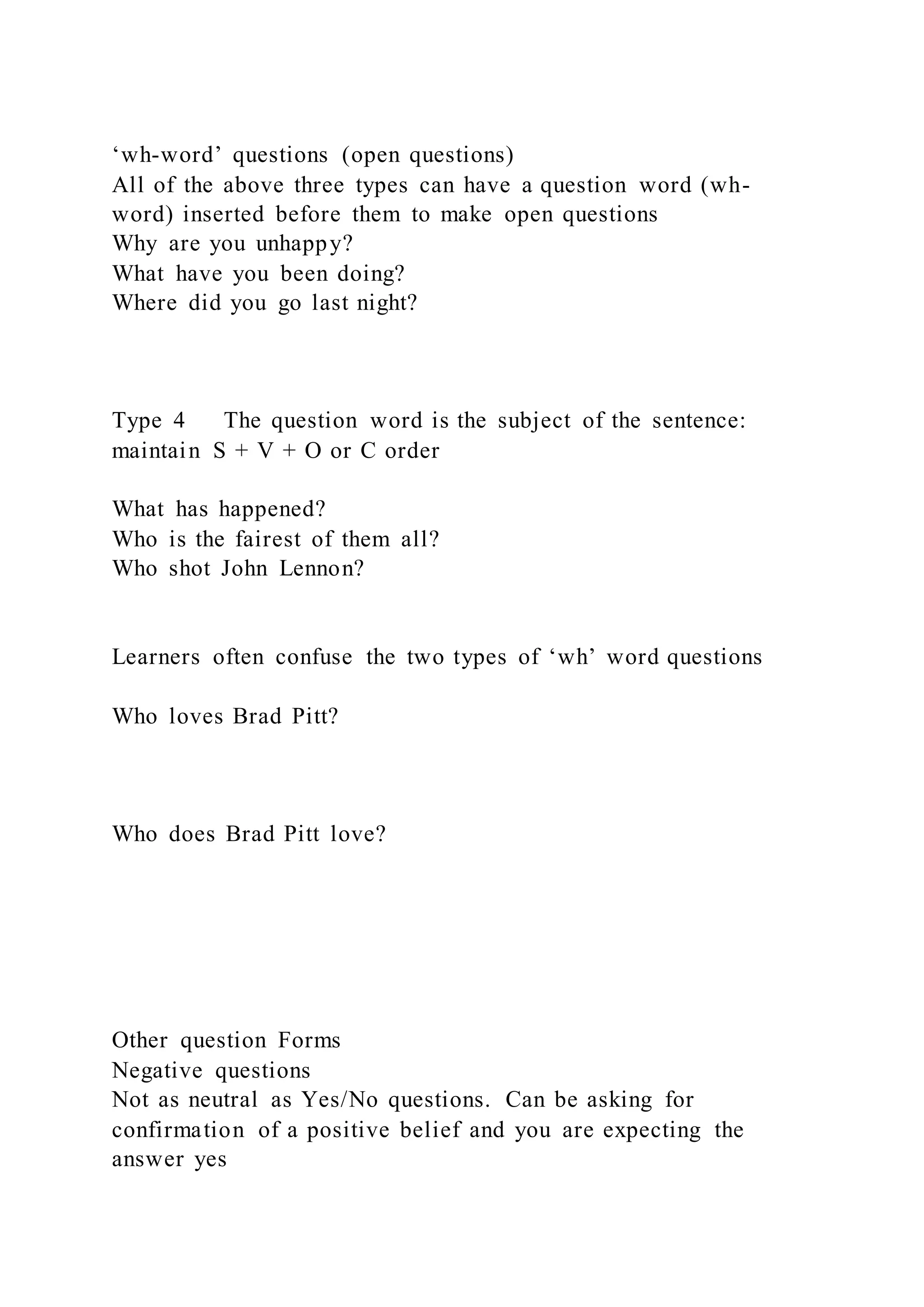 ‘wh-word’ questions (open questions)
All of the above three types can have a question word (wh-
word) inserted before them to make open questions
Why are you unhappy?
What have you been doing?
Where did you go last night?
Type 4 The question word is the subject of the sentence:
maintain S + V + O or C order
What has happened?
Who is the fairest of them all?
Who shot John Lennon?
Learners often confuse the two types of ‘wh’ word questions
Who loves Brad Pitt?
Who does Brad Pitt love?
Other question Forms
Negative questions
Not as neutral as Yes/No questions. Can be asking for
confirmation of a positive belief and you are expecting the
answer yes
 