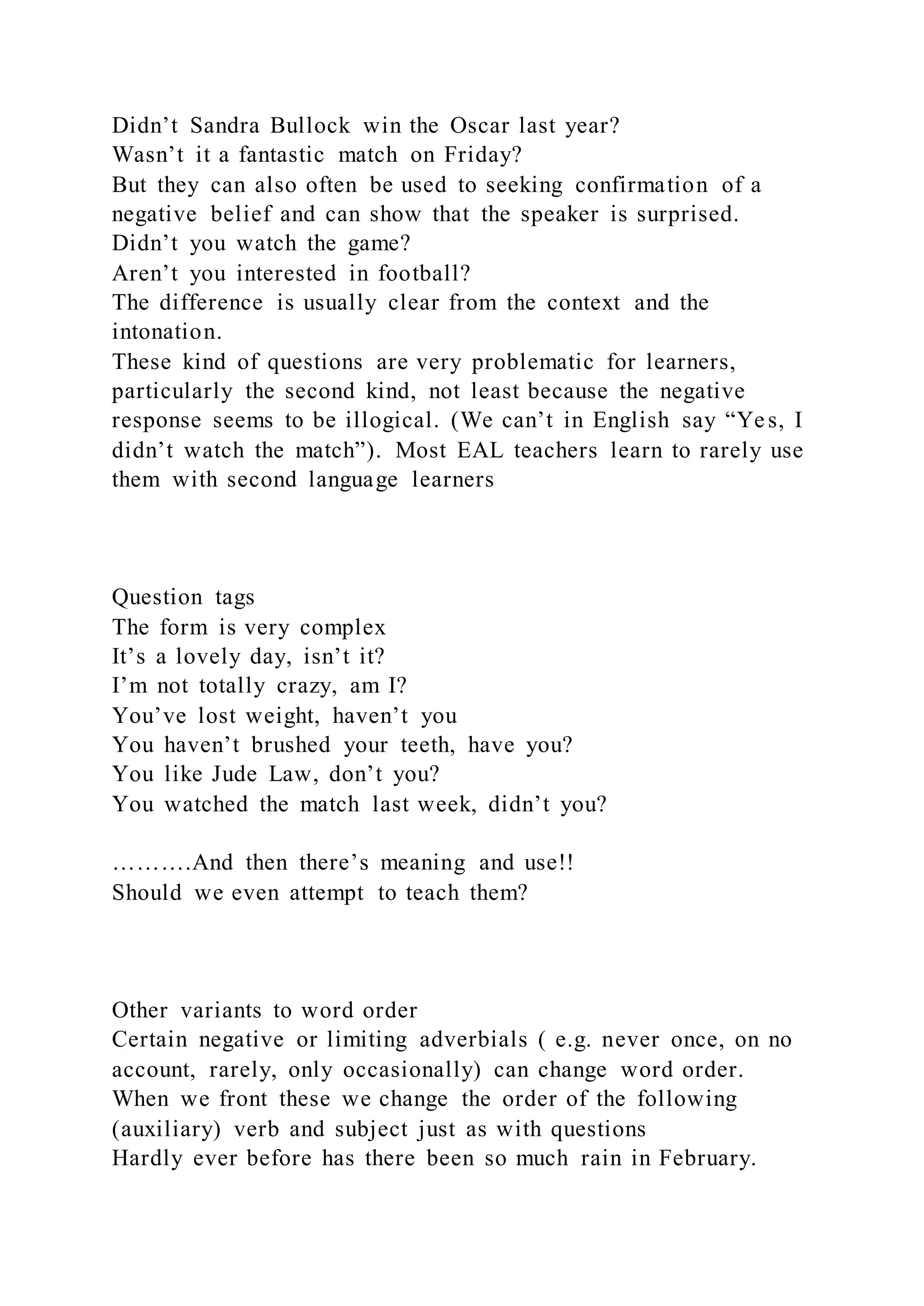 Didn’t Sandra Bullock win the Oscar last year?
Wasn’t it a fantastic match on Friday?
But they can also often be used to seeking confirmation of a
negative belief and can show that the speaker is surprised.
Didn’t you watch the game?
Aren’t you interested in football?
The difference is usually clear from the context and the
intonation.
These kind of questions are very problematic for learners,
particularly the second kind, not least because the negative
response seems to be illogical. (We can’t in English say “Yes, I
didn’t watch the match”). Most EAL teachers learn to rarely use
them with second language learners
Question tags
The form is very complex
It’s a lovely day, isn’t it?
I’m not totally crazy, am I?
You’ve lost weight, haven’t you
You haven’t brushed your teeth, have you?
You like Jude Law, don’t you?
You watched the match last week, didn’t you?
……….And then there’s meaning and use!!
Should we even attempt to teach them?
Other variants to word order
Certain negative or limiting adverbials ( e.g. never once, on no
account, rarely, only occasionally) can change word order.
When we front these we change the order of the following
(auxiliary) verb and subject just as with questions
Hardly ever before has there been so much rain in February.
 