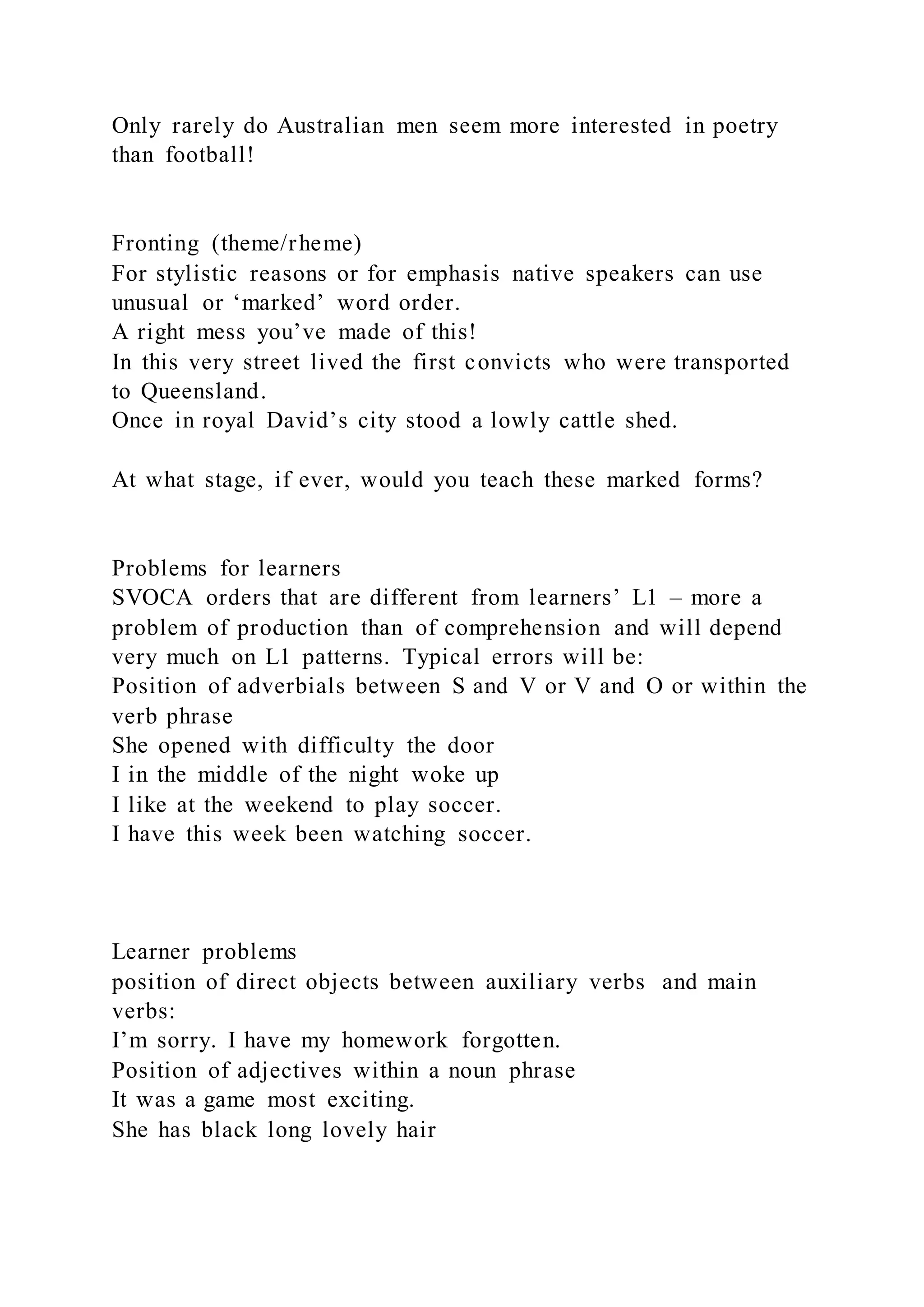 Only rarely do Australian men seem more interested in poetry
than football!
Fronting (theme/rheme)
For stylistic reasons or for emphasis native speakers can use
unusual or ‘marked’ word order.
A right mess you’ve made of this!
In this very street lived the first convicts who were transported
to Queensland.
Once in royal David’s city stood a lowly cattle shed.
At what stage, if ever, would you teach these marked forms?
Problems for learners
SVOCA orders that are different from learners’ L1 – more a
problem of production than of comprehension and will depend
very much on L1 patterns. Typical errors will be:
Position of adverbials between S and V or V and O or within the
verb phrase
She opened with difficulty the door
I in the middle of the night woke up
I like at the weekend to play soccer.
I have this week been watching soccer.
Learner problems
position of direct objects between auxiliary verbs and main
verbs:
I’m sorry. I have my homework forgotten.
Position of adjectives within a noun phrase
It was a game most exciting.
She has black long lovely hair
 