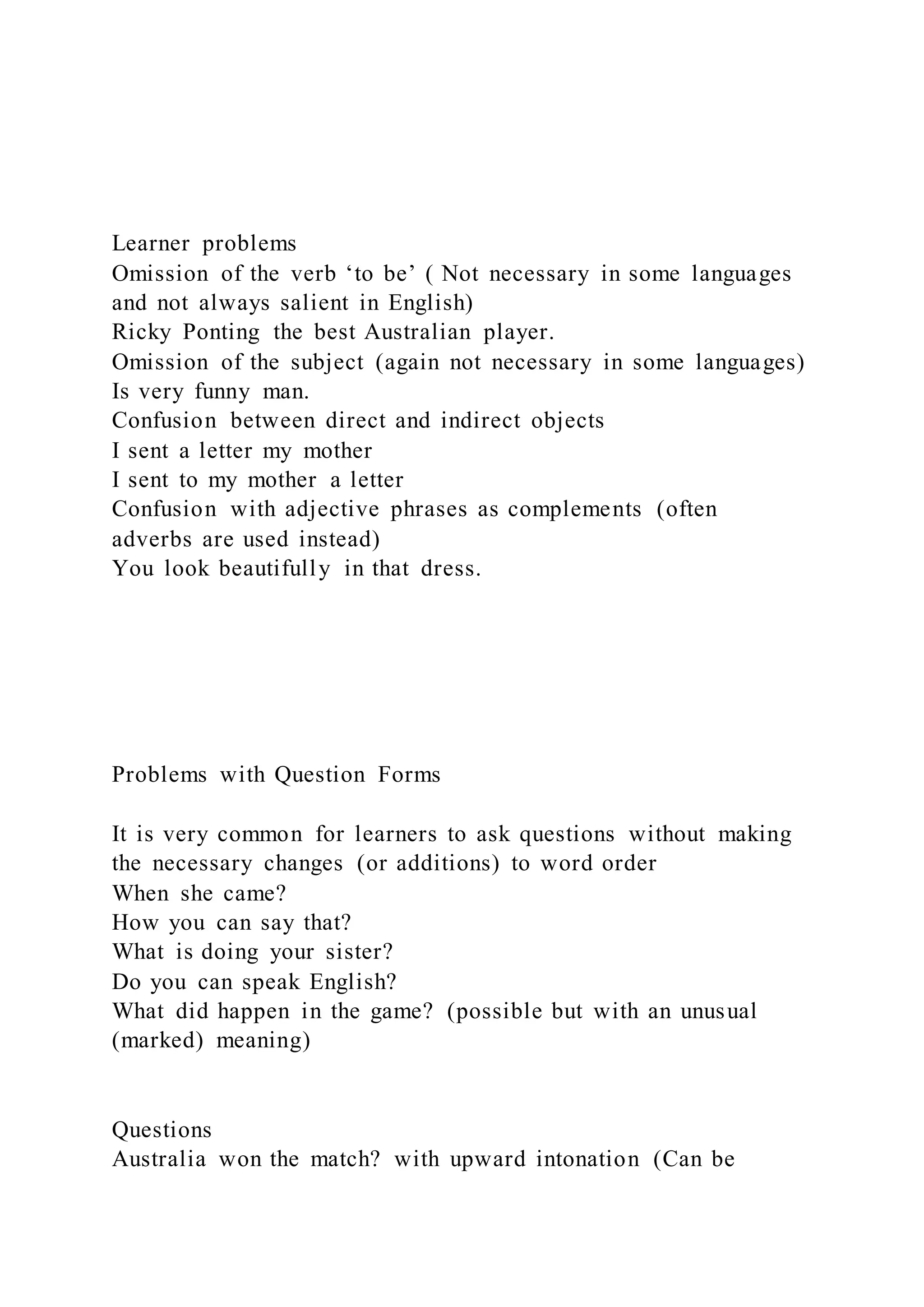 Learner problems
Omission of the verb ‘to be’ ( Not necessary in some languages
and not always salient in English)
Ricky Ponting the best Australian player.
Omission of the subject (again not necessary in some languages)
Is very funny man.
Confusion between direct and indirect objects
I sent a letter my mother
I sent to my mother a letter
Confusion with adjective phrases as complements (often
adverbs are used instead)
You look beautifully in that dress.
Problems with Question Forms
It is very common for learners to ask questions without making
the necessary changes (or additions) to word order
When she came?
How you can say that?
What is doing your sister?
Do you can speak English?
What did happen in the game? (possible but with an unusual
(marked) meaning)
Questions
Australia won the match? with upward intonation (Can be
 