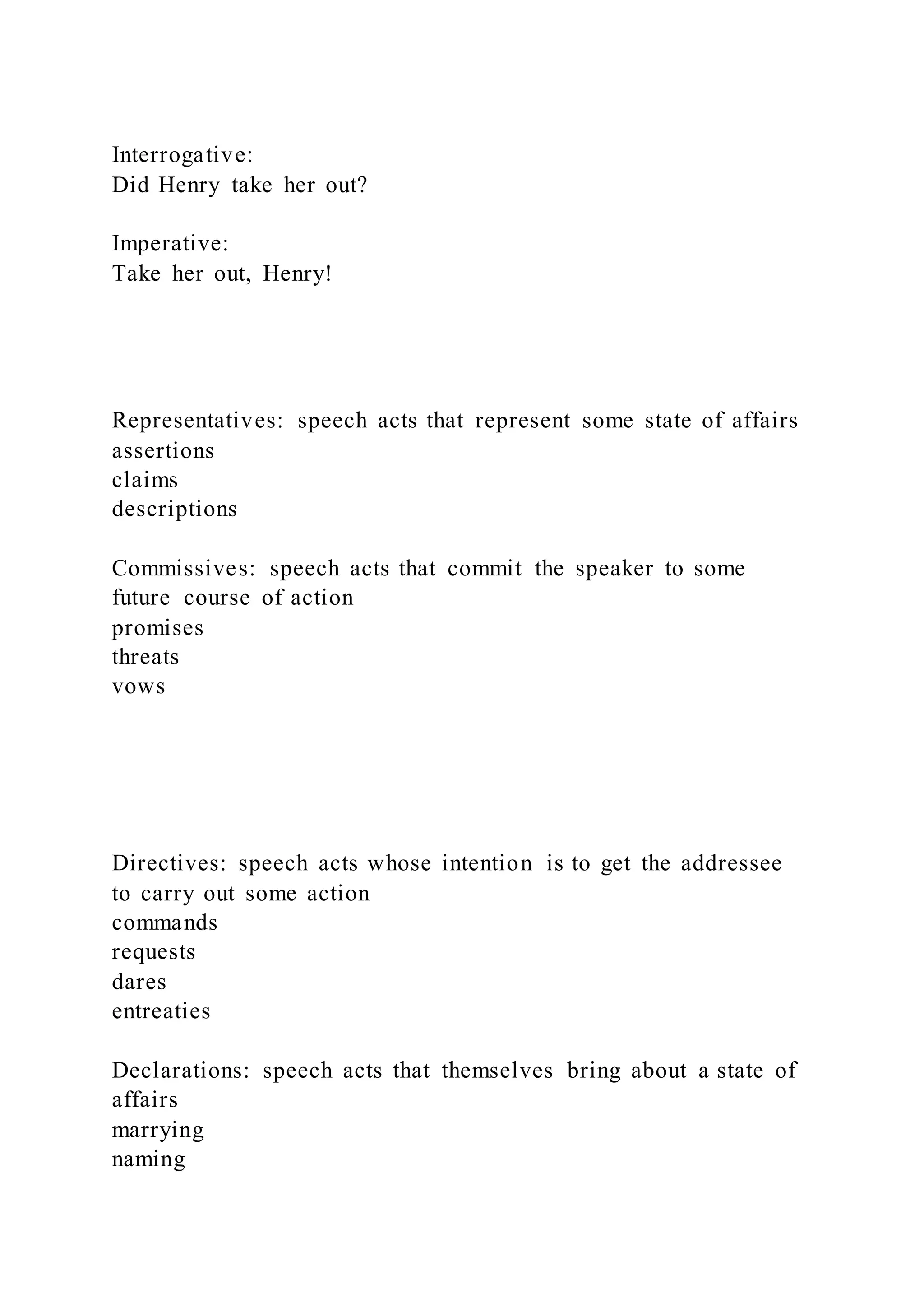Interrogative:
Did Henry take her out?
Imperative:
Take her out, Henry!
Representatives: speech acts that represent some state of affairs
assertions
claims
descriptions
Commissives: speech acts that commit the speaker to some
future course of action
promises
threats
vows
Directives: speech acts whose intention is to get the addressee
to carry out some action
commands
requests
dares
entreaties
Declarations: speech acts that themselves bring about a state of
affairs
marrying
naming
 