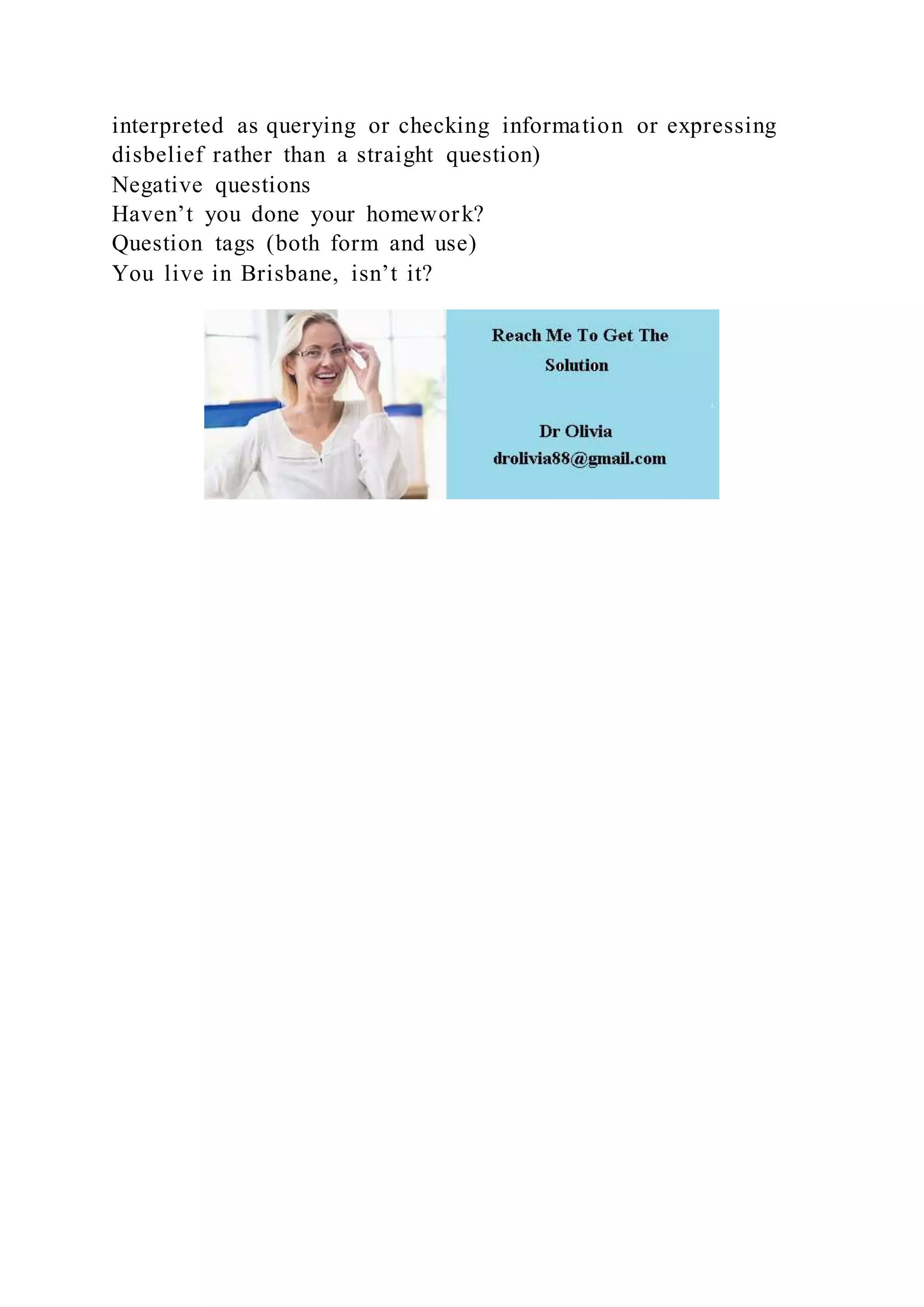 interpreted as querying or checking information or expressing
disbelief rather than a straight question)
Negative questions
Haven’t you done your homework?
Question tags (both form and use)
You live in Brisbane, isn’t it?
 