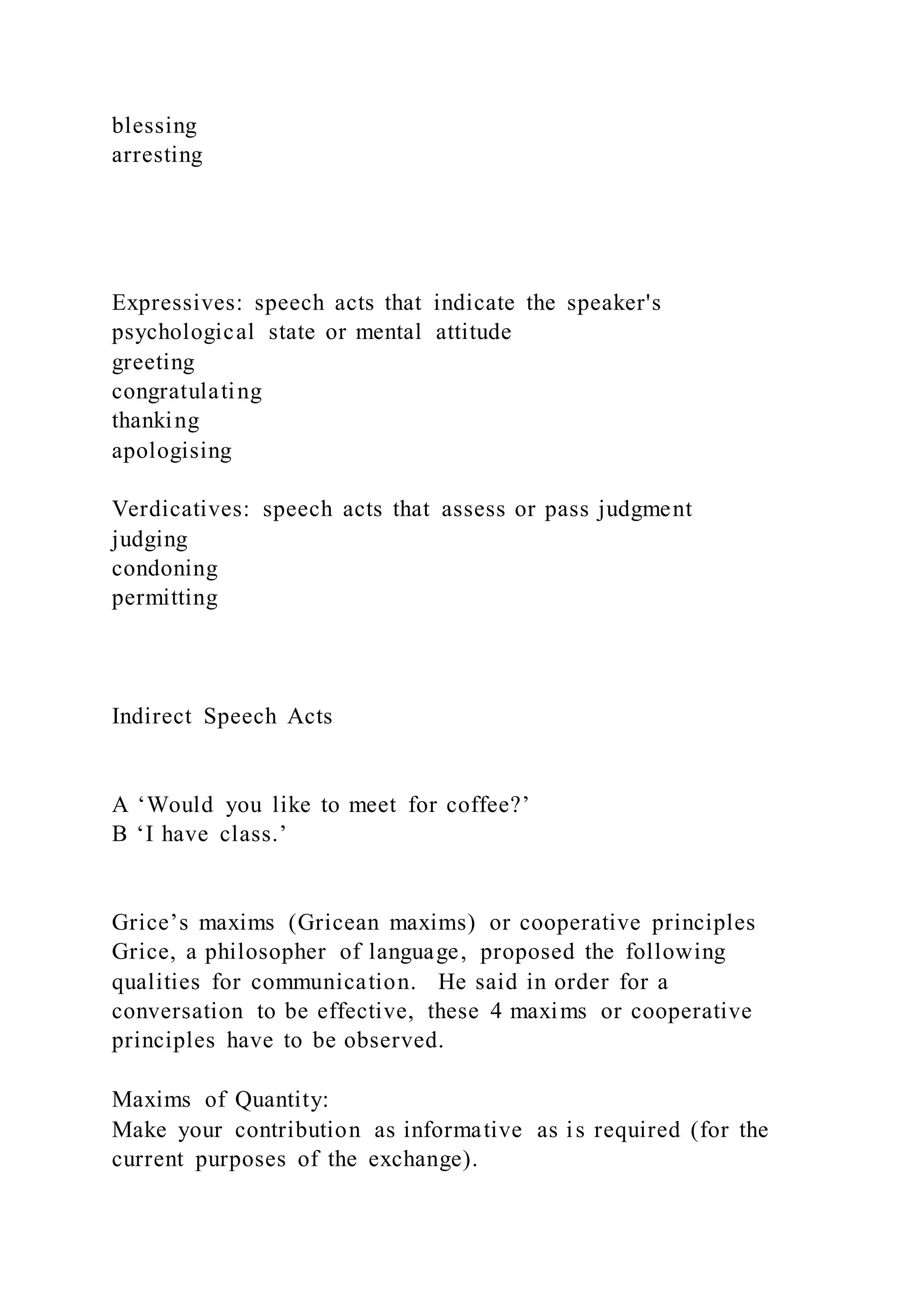 blessing
arresting
Expressives: speech acts that indicate the speaker's
psychological state or mental attitude
greeting
congratulating
thanking
apologising
Verdicatives: speech acts that assess or pass judgment
judging
condoning
permitting
Indirect Speech Acts
A ‘Would you like to meet for coffee?’
B ‘I have class.’
Grice’s maxims (Gricean maxims) or cooperative principles
Grice, a philosopher of language, proposed the following
qualities for communication. He said in order for a
conversation to be effective, these 4 maxims or cooperative
principles have to be observed.
Maxims of Quantity:
Make your contribution as informative as is required (for the
current purposes of the exchange).
 