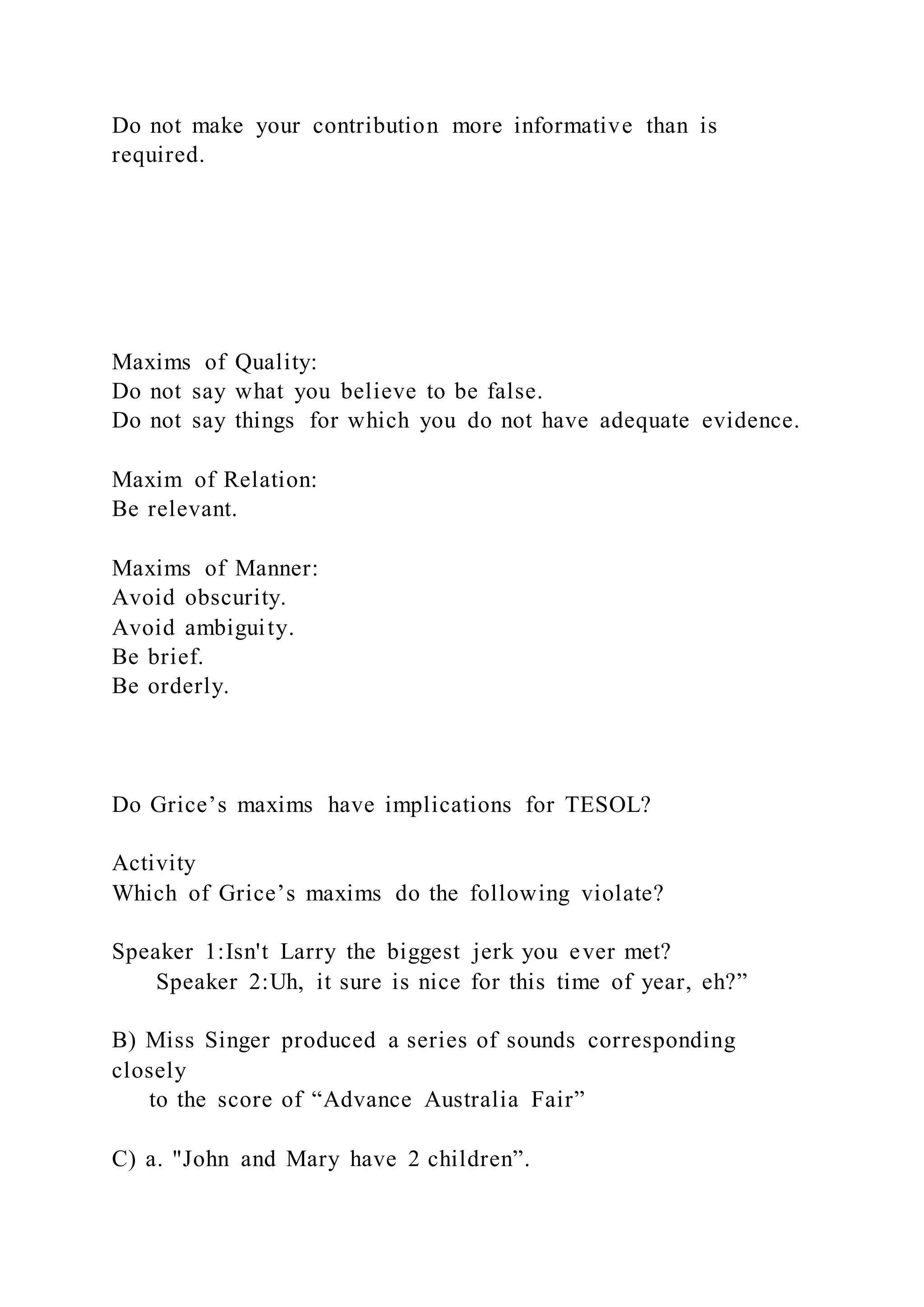 Do not make your contribution more informative than is
required.
Maxims of Quality:
Do not say what you believe to be false.
Do not say things for which you do not have adequate evidence.
Maxim of Relation:
Be relevant.
Maxims of Manner:
Avoid obscurity.
Avoid ambiguity.
Be brief.
Be orderly.
Do Grice’s maxims have implications for TESOL?
Activity
Which of Grice’s maxims do the following violate?
Speaker 1:Isn't Larry the biggest jerk you ever met?
Speaker 2:Uh, it sure is nice for this time of year, eh?”
B) Miss Singer produced a series of sounds corresponding
closely
to the score of “Advance Australia Fair”
C) a. "John and Mary have 2 children”.
 