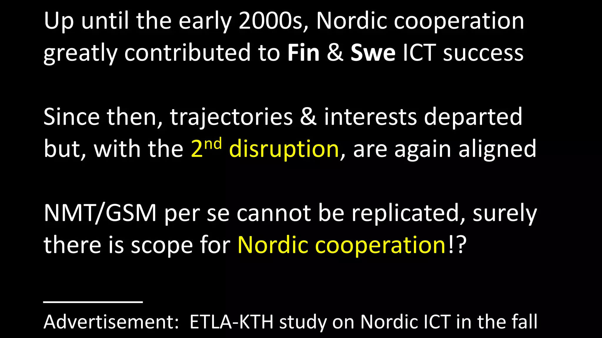 Up until the early 2000s, Nordic cooperation
greatly contributed to Fin & Swe ICT success
Since then, trajectories & interests departed
but, with the 2nd disruption, are again aligned
NMT/GSM per se cannot be replicated, surely
there is scope for Nordic cooperation!?
Advertisement: ETLA-KTH study on Nordic ICT in the fall
 