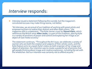Interview responds:
 Interview issued a statement following the scandal, but the magazine's
convoluted excuses may make things worse, not better:
“At Interview, we are proud of our tradition of working with great artists and
empowering them to realize their distinct and often bold visions,” the
magazine said in a statement. “The Kylie Jenner cover by Steven Klein, which
references the British artist Allen Jones, is a part of this tradition, placing Kylie
in a variety of positions of power and control and exploring her image as an
object of vast media scrutiny."
The statement continues, "Throughout the Art issue, we celebrate a variety of
women who are both the creators and subjects of their artistic work, and the
Kylie feature aims to unpack Kylie’s status as both engineer of her image and
object of attention. Our intention was to create a powerful set of pictures that
get people thinking about image and creative expression, including the set with
the wheelchair. But our intention was certainly not to offend anyone."
 