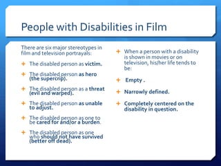 People with Disabilities in Film
There are six major stereotypes in
film and television portrayals:
 The disabled person as victim.
 The disabled person as hero
(the supercrip).
 The disabled person as a threat
(evil and warped).
 The disabled person as unable
to adjust.
 The disabled person as one to
be cared for and/or a burden.
 The disabled person as one
who should not have survived
(better off dead).
 When a person with a disability
is shown in movies or on
television, his/her life tends to
be:
 Empty .
 Narrowly defined.
 Completely centered on the
disability in question.
 