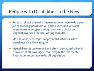 People with Disabilities in the News
 Research shows the mainstream media continue to do a poor
job of covering individuals with disabilities, and, at worst,
perpetuate stereotypes through poor word choice and
stagnant, overused feature- writing formulas.
 Most disability coverage is of physical disabilities, a low-
prevalence disability category.
 Mental illness is stereotyped and often stigmatized, when it
is covered at all; coverage is rare, despite the fact mental
illness is quite common in the US population.
 