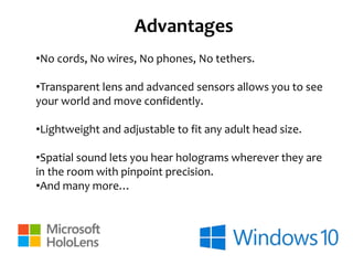 Advantages
•No cords, No wires, No phones, No tethers.
•Transparent lens and advanced sensors allows you to see
your world and move confidently.
•Lightweight and adjustable to fit any adult head size.
•Spatial sound lets you hear holograms wherever they are
in the room with pinpoint precision.
•And many more…
 