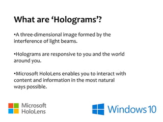 What are ‘Holograms’?
•A three-dimensional image formed by the
interference of light beams.
•Holograms are responsive to you and the world
around you.
•Microsoft HoloLens enables you to interact with
content and information in the most natural
ways possible.
 