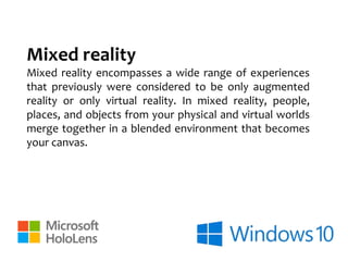 Mixed reality
Mixed reality encompasses a wide range of experiences
that previously were considered to be only augmented
reality or only virtual reality. In mixed reality, people,
places, and objects from your physical and virtual worlds
merge together in a blended environment that becomes
your canvas.
 