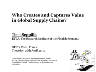 Who Creates and Captures Value
in Global Supply Chains?


Timo Seppälä
ETLA, The Research Institute of the Finnish Economy

OECD, Paris, France
Thursday, 26th April, 2012

* This research is a part of the ongoing research project
SUGAR – Finnish Firms in Global Value Networks (2010-2012)
funded by the Finnish Funding Agency for Technology and
Innovation
 