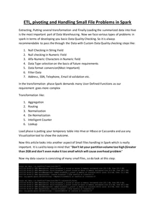 ETL, pivoting and Handling Small File Problems in Spark
Extracting, Putting several transformation and Finally Loading the summarized data into hive
is the most important part of Data Warehousing. Now we face various types of problems in
spark in terms of developing you basic Data Quality Checking. So it is always
recommendable to pass the through the Data with Custom Data Quality checking steps like:
1. Null Checking in String Field
2. Null checking in Numeric Field
3. Alfa-Numeric Characters in Numeric field
4. Data Type selection on the basis of future requirements
5. Data format conversion(Most Important)
6. Filter Data
7. Address, SSN, Telephone, Email id validation etc.
In the transformation phase Spark demands many User Defined Functions as our
requirement goes more complex
Transformation like:
1. Aggregation
2. Routing
3. Normalization
4. De-Normalization
5. Intelligent Counter
6. Lookup
Load phase is putting your temporary table into Hive or HBase or Cassandra and use any
Visualization tool to show the outcome.
Now this article looks into another aspect of Small files handling in Spark which is really
important. It is said to keep in mind that “Don’t let your partition volume too high (Greater
than 2GB and don’t even make it too small which will cause overhead problem”
Now my data source is consisting of many small files, so do look at this step:
 