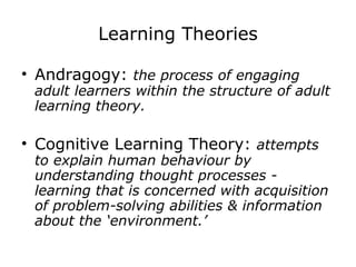 Learning Theories Andragogy:  the process of engaging adult learners within the structure of adult learning theory. Cognitive Learning Theory:  attempts to explain human behaviour by understanding thought processes - learning that is concerned with acquisition of problem-solving abilities & information about the ‘environment.’ 