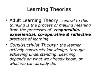Learning Theories Adult Learning Theory:  central to this thinking is the process of making meaning from the processes of:  responsible, experiential, co-operative & reflective  practices of learning. Constructivist Theory:  the learner actively constructs knowledge, through achieving understanding .  Learning depends on what we already know, or what we can already do. 