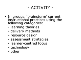 - ACTIVITY - In groups, ‘brainstorm’ current instructional practices using the following categories: - learning theories - delivery methods - resource design - assessment strategies - learner-centred focus - technology - other  