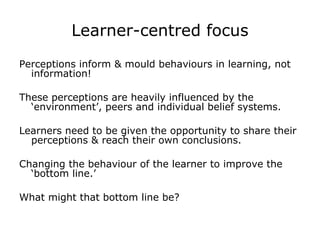 Learner-centred focus Perceptions inform & mould behaviours in learning, not information! These perceptions are heavily influenced by the ‘environment’, peers and individual belief systems. Learners need to be given the opportunity to share their perceptions & reach their own conclusions. Changing the behaviour of the learner to improve the ‘bottom line.’ What might that bottom line be? 