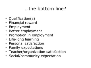 … the bottom line? Qualification(s) Financial reward  Employment Better employment Promotion in employment Life-long learning Personal satisfaction Family expectations Teacher/organization satisfaction Social/community expectation 