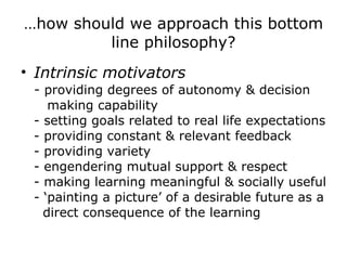 … how should we approach this bottom line philosophy? Intrinsic motivators -  providing degrees of autonomy & decision making capability - setting goals related to real life expectations - providing constant & relevant feedback - providing variety - engendering mutual support & respect - making learning meaningful & socially useful - ‘painting a picture’ of a desirable future as a direct consequence of the learning 