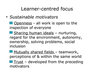 Learner-centred focus Sustainable motivators   Openness  - all work is open to the inspection of everyone Sharing human ideals  – nurturing, regard for the environment, autonomy, ownership, solving problems, social inclusion Mutually shared fields  – teamwork ,  perceptions of & within the same world Trust  – developed from the preceding motivators   
